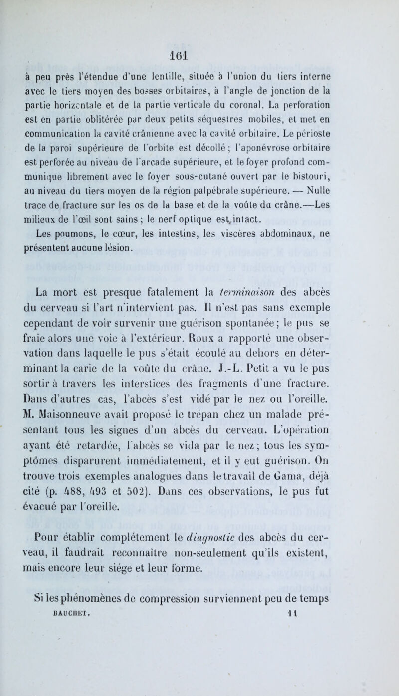 à peu près l’étendue d’une lentille, située à l’union du liers interne avec le liers moyen des bosses orbitaires, à l’angle de jonction de la partie horizontale et de la partie verticale du coronal. La perforation est en partie oblitérée par deux petits séquestres mobiles, et met en communication la cavité crânienne avec la cavité orbitaire. Le périoste de la paroi supérieure de l’orbite est décollé; l’aponévrose orbitaire est perforée au niveau de l’arcade supérieure, et le foyer profond com- munique librement avec le foyer sous-cutané ouvert par le bistouri, au niveau du tiers moyen de la région palpébrale supérieure. — Nulle trace de fracture sur les os de la base et de la voûte du crâne.—Les milieux de l’œil sont sains ; le nerf optique est, intact. Les poumons, le cœur, les intestins, les viscères abdominaux, ne présentent aucune lésion. La mort est presque fatalement la terminaison des abcès du cerveau si l’art n'intervient pas. Il n’est pas sans exemple cependant de voir survenir une guérison spontanée; le pus se fraie alors une voie à l’extérieur. Roux a rapporté une obser- vation dans laquelle le pus s’était écoulé au dehors en déter- minant la carie de la voûte du crâne. J.-L. Petit a vu le pus sortira travers les interstices des fragments d’une fracture. Dans d’autres cas, l’abcès s’est vidé par le nez ou l’oreille. M. Maisonneuve avait proposé le trépan chez un malade pré- sentant tous les signes d’un abcès du cerveau. L’opération ayant été retardée, l'abcès se vida par le nez; tous les sym- ptômes disparurent immédiatement, et il y eut guérison. On trouve trois exemples analogues dans le travail de Ganm, déjà cité (p. â88, l\93 et 502). Dans ces observations, le pus fut évacué par l’oreille. Pour établir complètement le diagnostic des abcès du cer- veau, il faudrait reconnaître non-seulement qu’ils existent, mais encore leur siège et leur forme. Si les phénomènes de compression surviennent peu de temps BAUCHET. il