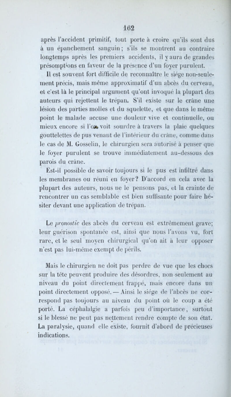 après l’accident primitif, tout porte à croire qu’ils sont dus à un épanchement sanguin; s’ils se montrent au contraire longtemps après les premiers accidents, il y aura de grandes présomptions en faveur de la présence d’un foyer purulent. Il est souvent fort difficile de reconnaître le siège non-seule- ment précis, mais même approximatif d’un abcès du cerveau, et c’est là le principal argument qu’ont invoqué la plupart des auteurs qui rejettent le trépan. S’il existe sur le crâne une lésion des parties molles et du squelette, et que dans le même point le malade accuse une douleur vive et continuelle, ou mieux encore si l’a» voit sourdre à travers la plaie quelques gouttelettes de pus venant de l’intérieur du crâne, comme dans le cas de M. Gosselin, le chirurgien sera autorisé à penser que le foyer purulent se trouve immédiatement au-dessous des parois du crâne. Est-il possible de savoir toujours si le pus est infiltré dans les membranes ou réuni en foyer? D’accord en cela avec la plupart des auteurs, nous ne le pensons pas, et la crainte de rencontrer un cas semblable est bien suffisante pour faire hé- siter devant une application de trépan. Le pronostic des abcès du cerveau est extrêmement grave; leur guérison spontanée est, ainsi que nous l’avons vu, fort rare, et le seul moyen chirurgical qu’on ait à leur opposer n’est pas lui-même exempt de périls. Mais le chirurgien ne doit pas perdre de vue que les chocs sur la tête peuvent produire des désordres, non seulement au niveau du point directement frappé, mais encore dans un point directement opposé. — Ainsi le siège de l’abcès ne cor- respond pas toujours au niveau du point où le coup a été porté. La céphalalgie a parfois peu d’importance, surtout si le blessé ne peut pas nettement rendre compte de son état. La paralysie, quand elle existe, fournit d’abord de précieuses indications.