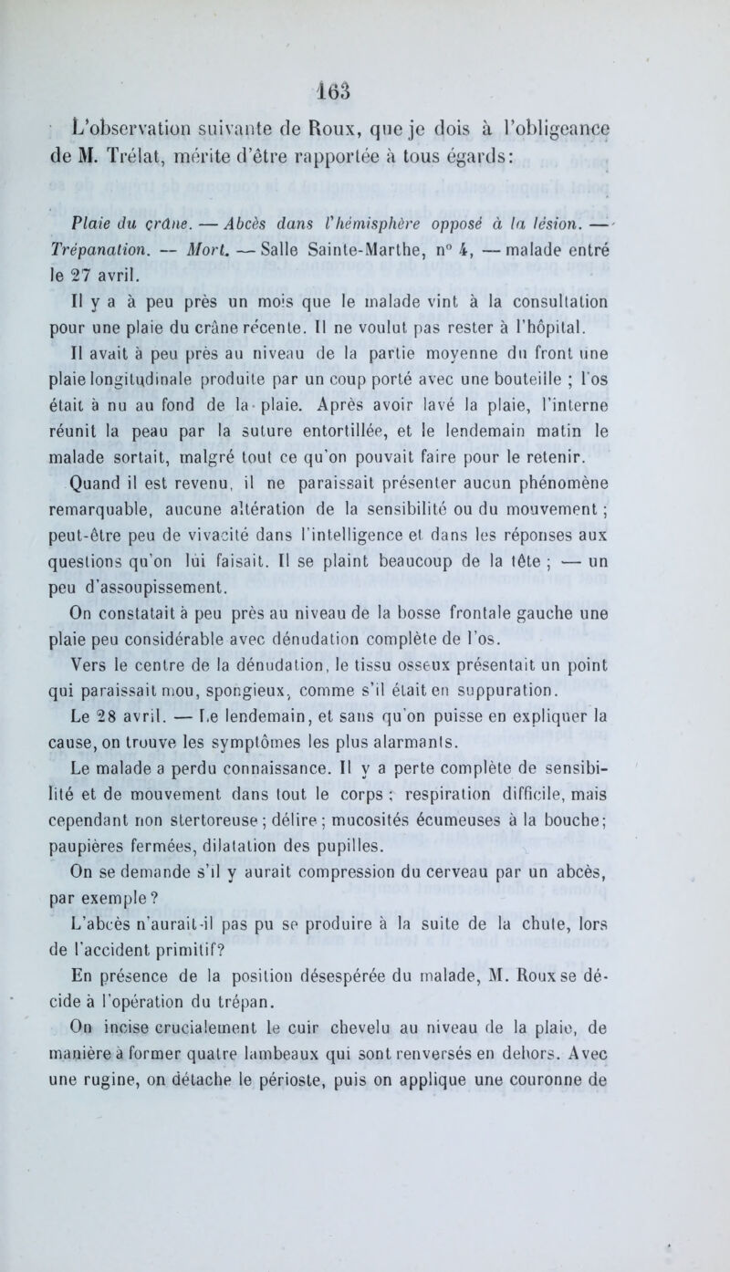 L’observation suivante de Roux, que je dois à l’obligeance de M. Trélat, mérite d’être rapportée à tous égards: Plaie du çrâne. —Abcès dans Vhémisphère opposé à la lésion. — Trépanation. — MorL —Salle Sainte-Marthe, n° 4, —malade entré le 27 avril. Il y a à peu près un mois que le malade vint à la consultation pour une plaie du crâne récente. Il ne voulut pas rester à l’hôpital. Il avait à peu près au niveau de la partie moyenne du front une plaie longitudinale produite par un coup porté avec une bouteille ; l'os était à nu au fond de la plaie. Après avoir lavé la plaie, l’interne réunit la peau par la suture entortillée, et le lendemain matin le malade sortait, malgré tout ce qu’on pouvait faire pour le retenir. Quand il est revenu, il ne paraissait présenter aucun phénomène remarquable, aucune altération de la sensibilité ou du mouvement ; peut-être peu de vivacité dans l’intelligence et dans les réponses aux questions qu’on lui faisait. Il se plaint beaucoup de la tête ; — un peu d’assoupissement. On constatait à peu près au niveau de la bosse frontale gauche une plaie peu considérable avec dénudation complète de l’os. Vers le centre de la dénudation, le tissu osseux présentait un point qui paraissait mou, spongieux, comme s’il était en suppuration. Le 28 avril. — Le lendemain, et sans qu’on puisse en expliquer la cause, on trouve les symptômes les plus alarmants. Le malade a perdu connaissance. Il y a perte complète de sensibi- lité et de mouvement dans tout le corps ; respiration difficile, mais cependant non stertoreuse ; délire ; mucosités écumeuses à la bouche; paupières fermées, dilatation des pupilles. On se demande s’il y aurait compression du cerveau par un abcès, par exemple ? L’abcès n’aurait -il pas pu se produire à la suite de la chute, lors de l’accident primitif? En présence de la position désespérée du malade, M. Roux se dé- cide à l’opération du trépan. On incise crucialement le cuir chevelu au niveau de la plaie, de manière à former quatre lambeaux qui sont renversés en dehors. Avec une rugine, on détache le périoste, puis on applique une couronne de