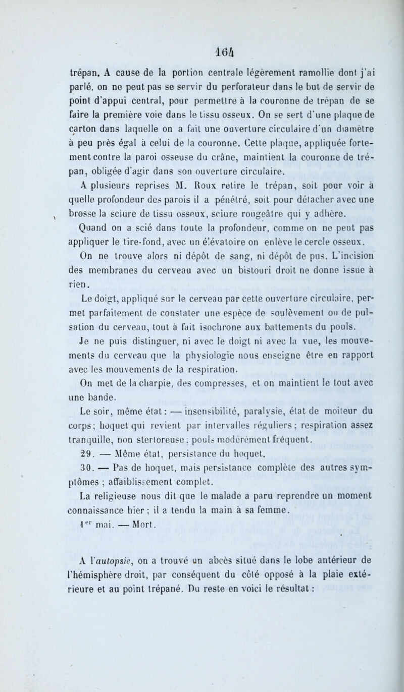 trépan. A cause de la portion centrale légèrement ramollie dont j’ai parlé, on ne peut pas se servir du perforateur dans le but de servir de point d’appui central, pour permettre à la couronne de trépan de se faire la première voie dans le tissu osseux. On se sert d’une plaque de carton dans laquelle on a fait une ouverture circulaire d’un diamètre à peu près égal à celui de la couronne. Cette plaque, appliquée forte- ment contre la paroi osseuse du crâne, maintient la couronne de tré- pan, obligée d’agir dans son ouverture circulaire. A plusieurs reprises M. Roux retire le trépan, soit pour voir à quelle profondeur des parois il a pénétré, soit pour détacher avec une brosse la sciure de tissu osseux, sciure rougeâtre qui y adhère. Quand on a scié dans toute la profondeur, comme on ne peut pas appliquer le tire-fond, avec un é!évatoire on enlève le cercle osseux. On ne trouve alors ni dépôt de sang, ni dépôt de pus. L’incision des membranes du cerveau avec un bistouri droit ne donne issue à rien. Le doigt, appliqué sur le cerveau par cette ouverture circulaire, per- met parfaitement de constater une espèce de soulèvement ou de pul- sation du cerveau, tout à fait isochrone aux battements du pouls. Je ne puis distinguer, ni avec le doigt ni avec la vue, les mouve- ments du cerveau que la physiologie nous enseigne être en rapport avec les mouvements de la respiration. On met de la charpie, des compresses, et on maintient le tout avec une bande. Le soir, même état: —insensibilité, paralysie, état de moiteur du corps; hoquet qui revient par intervalles réguliers; respiration assez tranquille, non stertoreuse: pouls modérément fréquent. 29. — Même état, persistance du hoquet. 30. — Pas de hoquet, mais persistance complète des autres sym- ptômes ; affaiblissement complet. La religieuse nous dit que le malade a paru reprendre un moment connaissance hier; il a tendu la main à sa femme. \er mai. — Mort. A Yautop&ie, on a trouvé un abcès situé dans le lobe antérieur de l’hémisphère droit, par conséquent du côté opposé à la plaie exté- rieure et au point trépané. Pu reste en voici le résultat :
