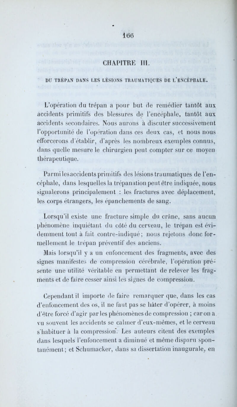 CHAPITRE IIL DU TRÉPAN DANS LES LÉSIONS TRAUMATIQUES DE L’ENCÉPHALE. L’opération du trépan a pour but de remédier tantôt aux accidents primitifs des blessures de l’encéphale, tantôt aux accidents secondaires. Nous aurons à discuter successivement l’opportunité de l’opération dans ces deux cas, et nous nous efforcerons d’établir, d’après les nombreux exemples connus, dans quelle mesure le chirurgien peut compter sur ce moyen thérapeutique. Parmi lesaccidents primitifs des lésions traumatiques de l’en- céphale, dans lesquelles la trépanation peut être indiquée, nous signalerons principalement : les fractures avec déplacement, les corps étrangers, les épanchements de sang. Lorsqu’il existe une fracture simple du crâne, sans aucun phénomène inquiétant du côté du cerveau, le trépan est évi- demment tout à fait contre-indiqué; nous rejetons donc for- mellement le trépan préventif des anciens. Mais lorsqu’il y a un enfoncement des fragments, avec des signes manifestes de compression cérébrale, l’opération pré- sente une utilité véritable en permettant de relever les frag- ments et de faire cesser ainsi les signes de compression. Cependant il importe de faire remarquer que, dans les cas d’enfoncement des os, il ne faut pas se hâter d’opérer, à moins d’être forcé d’agir parles phénomènes de compression ; caron a vu souvent les accidents se calmer d’eux-mêmes, et le cerveau s'habituer à la compression. Les auteurs citent des exemples dans lesquels l’enfoncement a diminué et même disparu spon- tanément; et Schumacker, dans sa dissertation inaugurale, en