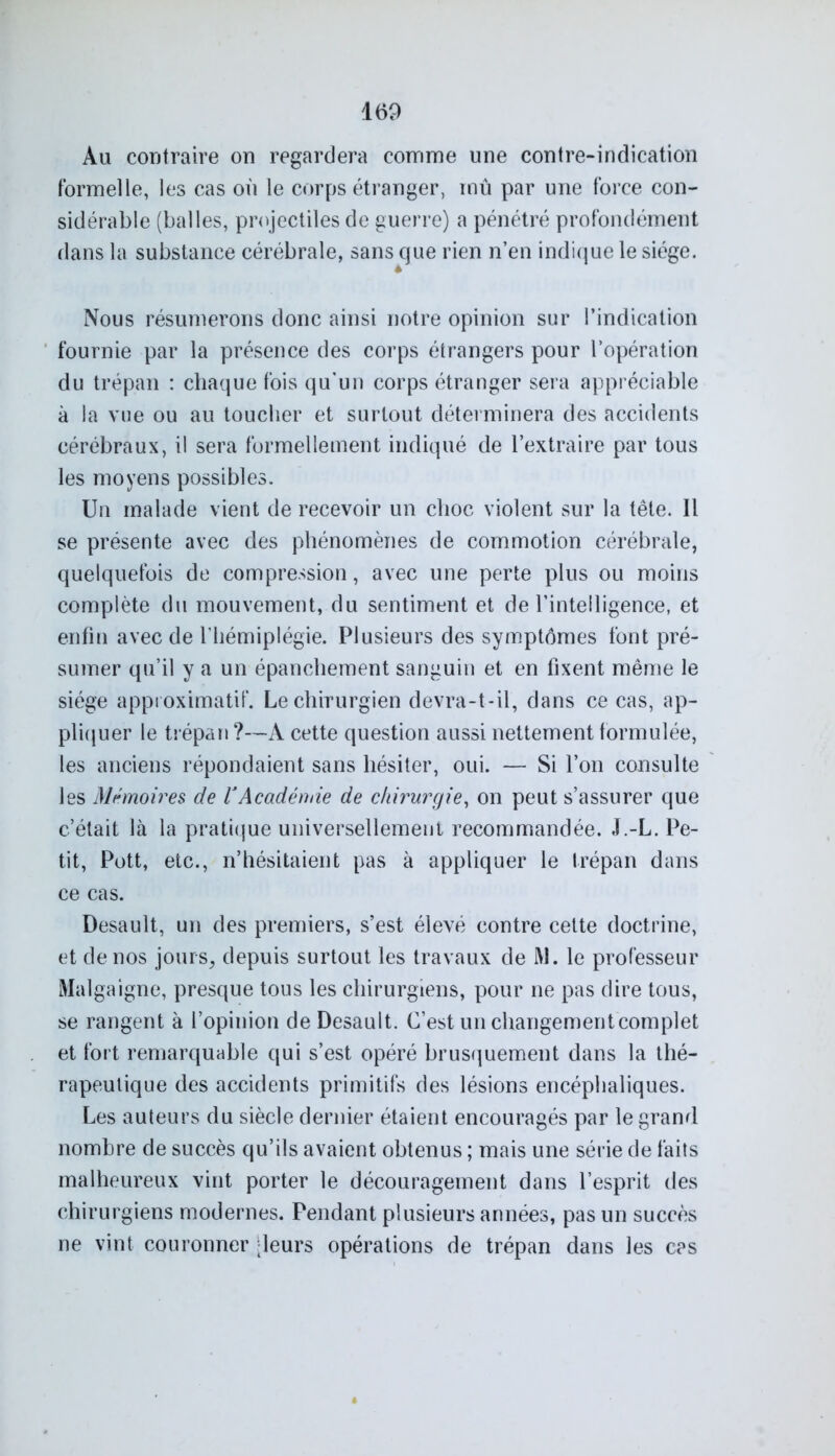 Au contraire on regardera comme une contre-indication formelle, les cas on le corps étranger, mû par une force con- sidérable (balles, projectiles de guerre) a pénétré profondément dans la substance cérébrale, sans que rien n’en indique le siège. 4 Nous résumerons donc ainsi notre opinion sur l’indication fournie par la présence des corps étrangers pour l’opération du trépan : chaque fois qu’un corps étranger sera appréciable à la vue ou au toucher et surtout déterminera des accidents cérébraux, il sera formellement indiqué de l’extraire par tous les moyens possibles. Un malade vient de recevoir un choc violent sur la tête. Il se présente avec des phénomènes de commotion cérébrale, quelquefois de compression, avec une perte plus ou moins complète du mouvement, du sentiment et de l’intelligence, et enfin avec de l’hémiplégie. Plusieurs des symptômes font pré- sumer qu’il y a un épanchement sanguin et en fixent même le siège approximatif. Le chirurgien devra-t-il, dans ce cas, ap- pliquer le trépan ?—A cette question aussi nettement formulée, les anciens répondaient sans hésiter, oui. — Si l’on consulte les Mémoires de VAcadémie de chirurgie, on peut s’assurer que c’était là la pratique universellement recommandée. J.-L. Pe- tit, Pott, etc., n’hésitaient pas à appliquer le trépan dans ce cas. Desault, un des premiers, s’est élevé contre cette doctrine, et de nos jours, depuis surtout les travaux de M. le professeur Malgaigne, presque tous les chirurgiens, pour ne pas dire tous, se rangent à l’opinion de Desault. C’est un changement complet et fort remarquable qui s’est opéré brusquement dans la thé- rapeutique des accidents primitifs des lésions encéphaliques. Les auteurs du siècle dernier étaient encouragés par le grand nombre de succès qu’ils avaient obtenus ; mais une série de faits malheureux vint porter le découragement dans l’esprit des chirurgiens modernes. Pendant plusieurs années, pas un succès ne vint couronner -leurs opérations de trépan dans les cas
