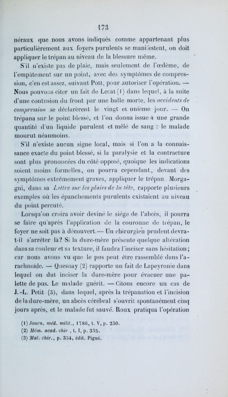 néraux que nous avons indiqués comme appartenant plus particulièrement aux foyers purulents se manifestent, on doit appliquer le trépan au niveau de la blessure même. S'il n’existe pas de plaie, mais seulement de l’œdème, de l’empâtement sur un point, avec des symptômes de compres- sion, c’en est assez, suivant Pott, pour autoriser l’opération. — Nous pouvons citer un fait de Lecat(l) dans lequel, à la suite d’une contusion du front par une balle morte, les accidents de compression se déclarèrent le vingt et unième jour. — On trépana sur le point blessé, et l’on donna issue à une grande quantité d’un liquide purulent et mêlé de sang : le malade mourut néanmoins. S’il n’existe aucun signe local, mais si l’on a la connais- sance exacte du point blessé, si la paralysie et la contracture sont plus prononcées du côté opposé, quoique les indications soient moins formelles, on pourra cependant, devant des symptômes extrêmement graves, appliquer le trépan. Morga- gni, dans sa Lettre sur les plaies de la tête, rapporte plusieurs exemples où les épanchements purulents existaient au niveau du point percuté. Lorsqu’on croira avoir deviné le siège de l’abcès, il pourra se faire qu’après l’application de la couronne de trépan, le foyer ne soit pas à découvert.— Un chirurgien prudent devra- t-il s’arrêter là? Si la dure-mère présente quelque altération dans sa couleur et sa texture, il faudra l’inciser sans hésitation ; car nous avons vu que le pus peut être rassemblé dans l’a- rachnoïde. — Quesnay (2) rapporte un fait de Lapeyronie dans lequel on dut inciser la dure-mère pour évacuer une pa- lette de pus. Le malade guérit. — Citons encore un cas de J.-L. Petit (3), dans lequel, après la trépanation et l’incision de la dure-mère, un abcès cérébral s’ouvrit spontanément cinq jours après, et le malade fut sauvé. Roux pratiqua l’opération (\) Journ. méd. milit., 1786, t. V,p. 230. (2) Mèm. acad. chir., t. I, p. 335. (3) Mal. chir., p. 334, édit. Pigué.