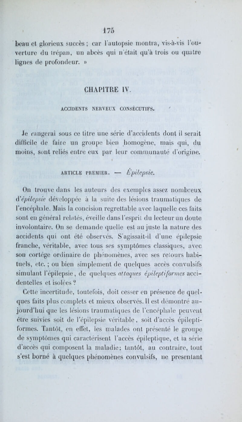 beau et glorieux succès; car l’autopsie montra, vis-à-vis l’ou- verture du trépan, un abcès qui n était qu’à trois ou quatre lignes de profondeur. » CHAPITRE IV. ACCIDENTS NERVEUX CONSÉCUTIFS. Je rangerai sous ce titre une série d’accidents dont il serait difficile de faire un groupe bien homogène, mais qui, du moins, sont reliés entre eux par leur communauté d’origine. ARTICLE PREMIER. — Épilepsie. On trouve dans les auteurs des exemples assez nombreux d'épilepsie développée à la suite des lésions traumatiques de l’encéphale. Mais la concision regrettable avec laquelle ces laits sont en général relatés, éveille dans l’esprit du lecteur un doute involontaire. On se demande quelle est au juste la nature des accidents qui ont été observés. S’agissait-il d’une épilepsie franche, véritable, avec tous ses symptômes classiques, avec son cortège ordinaire de phénomènes, avec ses retours habi- tuels, etc. ; ou bien simplement de quelques accès convulsifs simulant l’épilepsie, de quelques attaques épileptiformes acci- dentelles et isolées? Cette incertitude, toutefois, doit cesser en présence de quel- ques faits plus complets et mieux observés, il est démontré au- jourd’hui que les lésions traumatiques de l’encéphale peuvent être suivies soit de l’épilepsie véritable, soit d’accès épilepti- formes. Tantôt, en effet, les malades ont présenté le groupe de symptômes qui caractérisent l’accès épileptique, et la série d’accès qui composent la maladie; tantôt, au contraire, tout s’est borné à quelques phénomènes convulsifs, ne présentant