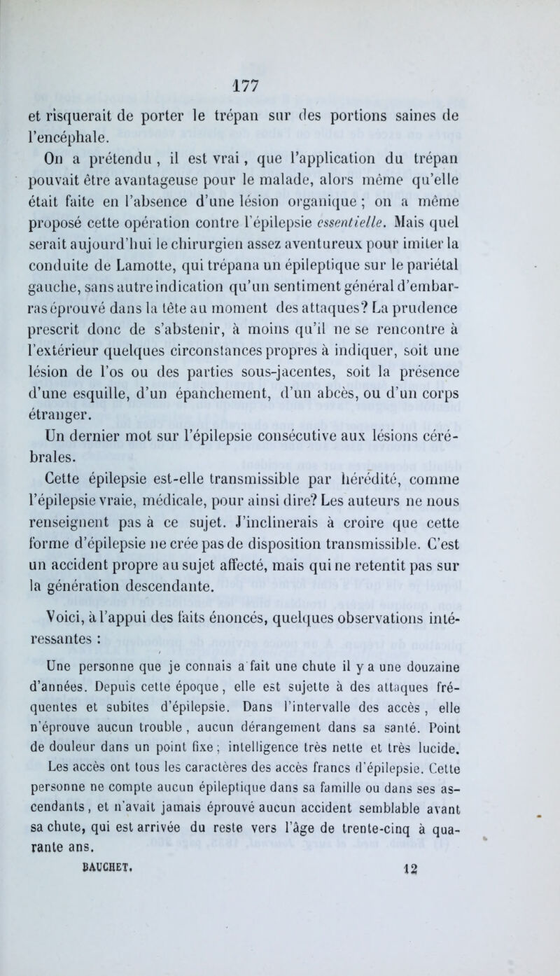 et risquerait de porter le trépan sur des portions saines de l’encéphale. On a prétendu , il est vrai, que l’application du trépan pouvait être avantageuse pour le malade, alors même qu’elle était faite en l’absence d’une lésion organique ; on a même proposé cette opération contre l’épilepsie essentielle. Mais quel serait aujourd’hui le chirurgien assez aventureux pour imiter la conduite de Lamotte, qui trépana un épileptique sur le pariétal gauche, sans autre indication qu’un sentiment général d’embar- ras éprouvé dans la tête au moment des attaques? La prudence prescrit donc de s’abstenir, à moins qu’il ne se rencontre à l’extérieur quelques circonstances propres à indiquer, soit une lésion de l’os ou des parties sous-jacentes, soit la présence d’une esquille, d’un épanchement, d’un abcès, ou d’un corps étranger. Un dernier mot sur l’épilepsie consécutive aux lésions céré- brales. Cette épilepsie est-elle transmissible par hérédité, comme l’épilepsie vraie, médicale, pour ainsi dire? Les auteurs ne nous renseignent pas à ce sujet. J’inclinerais à croire que cette forme d’épilepsie ne crée pas de disposition transmissible. C’est un accident propre au sujet affecté, mais qui ne retentit pas sur la génération descendante. Voici, à l’appui des faits énoncés, quelques observations inté- ressantes : Une personne que je connais a fait une chute il y a une douzaine d’années. Depuis cette époque, elle est sujette à des attaques fré- quentes et subites d’épilepsie. Dans l’intervalle des accès, elle n’éprouve aucun trouble , aucun dérangement dans sa santé. Point de douleur dans un point fixe ; intelligence très nette et très lucide. Les accès ont tous les caractères des accès francs d’épilepsie. Cette personne ne compte aucun épileptique dans sa famille ou dans ses as- cendants, et n’avait jamais éprouvé aucun accident semblable avant sa chute, qui est arrivée du reste vers l’âge de trente-cinq à qua- rante ans. BAUCHET. 12