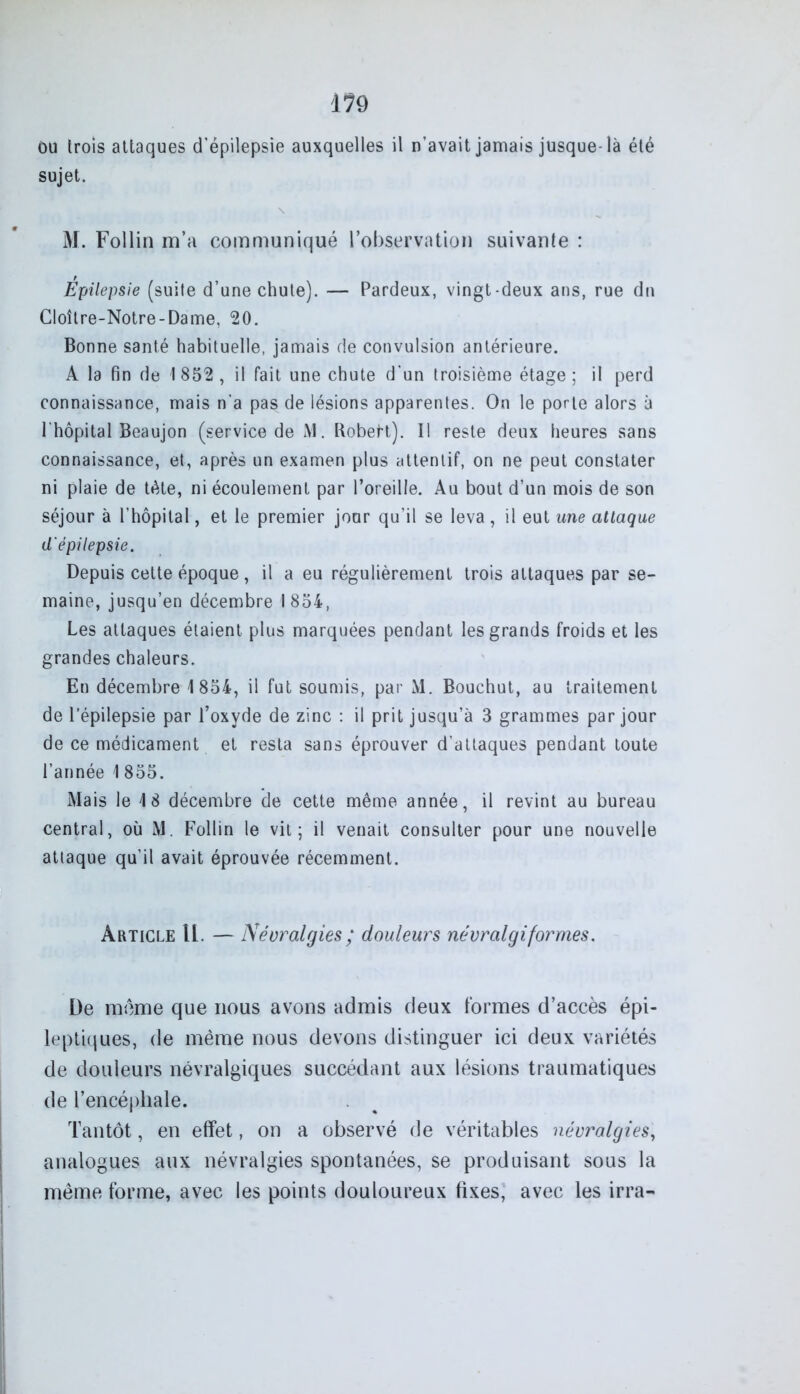 Ou trois attaques d'épilepsie auxquelles il n’avait jamais jusque-là été sujet. \ M. Follin m’a communiqué l’observation suivante : Epilepsie (suite d’une chute). — Pardeux, vingt-deux ans, rue dn Cloître-Notre-Dame, 20. Bonne santé habituelle, jamais de convulsion antérieure. A la fin de 1 852 , il fait une chute d’un troisième étage ; il perd connaissance, mais n'a pas de lésions apparentes. On le porte alors à l'hôpital Beaujon (service de M. RobeH). Il reste deux heures sans connaissance, et, après un examen plus attentif, on ne peut constater ni plaie de tète, ni écoulement par l’oreille. Au bout d’un mois de son séjour à l’hôpital, et le premier jour qu’il se leva, il eut une attaque d'épilepsie. Depuis cette époque, il a eu régulièrement trois attaques par se- maine, jusqu’en décembre 1854, Les attaques étaient plus marquées pendant les grands froids et les grandes chaleurs. En décembre 1854, il fut soumis, par M. Bouchut, au traitement de l’épilepsie par l’oxyde de zinc : il prit jusqu’à 3 grammes par jour de ce médicament et resta sans éprouver d’attaques pendant toute l’année 1 855. Mais le 18 décembre de cette même année, il revint au bureau central, où M. Follin le vit; il venait consulter pour une nouvelle attaque qu’il avait éprouvée récemment. Article U. — Névralgies ; douleurs névralgiformes. De même que nous avons admis deux formes d’accès épi- leptiques, de même nous devons distinguer ici deux variétés de douleurs névralgiques succédant aux lésions traumatiques de l’encéphale. Tantôt, en effet, on a observé de véritables névralgies, analogues aux névralgies spontanées, se produisant sous la même forme, avec les points douloureux fixes, avec les irra-