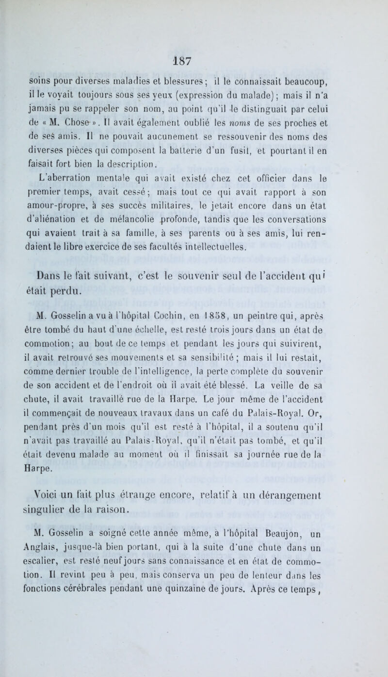 soins pour diverses maladies et blessures; il le connaissait beaucoup, il le voyait toujours sous ses yeux (expression du malade); mais il n’a jamais pu se rappeler son nom, au point qu’il le distinguait par celui de « M. Chose-». II avait également oublié les noms de ses proches et de seé amis. Il ne pouvait aucunement se ressouvenir des noms des diverses pièces qui composent la batterie d’un fusil, et pourtant il en faisait fort bien la description. L’aberration mentale qui avait existé chez cet officier dans le premier temps, avait cessé; mais tout ce qui avait rapport à son amour-propre, à ses succès militaires, le jetait encore dans un état d’aliénation et de mélancolie profonde, tandis que les conversations qui avaient trait à sa famille, à ses parents ou à ses amis, lui ren- daient le libre exercice de ses facultés intellectuelles. Dans le fait suivant, c’est le souvenir seul de l’accident qui était perdu. M. Gosselin a vu à l’hôpital Cochin, en 1858, un peintre qui, après être tombé du haut d’une échelle, est resté trois jours dans un état de commotion; au bout de ce temps et pendant les jours qui suivirent, il avait retrouvé ses mouvements et sa sensibilité; mais il lui restait, comme dernier trouble de l’intelligence, la perte complète du souvenir de son accident et de l’endroit où il avait été blessé. La veille de sa chute, il avait travaillé rue de la Harpe. Le jour même de l’accident il commençait de nouveaux travaux dans un café du Palais-Royal. Or, pendant près d’un mois qu’il est resté à l’hôpital, il a soutenu qu’il n’avait pas travaillé au Palais-Royal, qu’il n’était pas tombé, et qu’il était devenu malade au moment où il finissait sa journée rue de la Harpe. Voici un fait plus étrange encore, relatif à un dérangement singulier de la raison. M. Gosselin a soigné cette année même, à l’hôpital Beaujon, un Anglais, jusque-là bien portant, qui à la suite d’une chute dans un escalier, est resté neuf jours sans connaissance et en état de commo- tion. Il revint peu à peu, mais conserva un peu de lenteur dans les fonctions cérébrales pendant une quinzaine de jours. Après ce temps ,