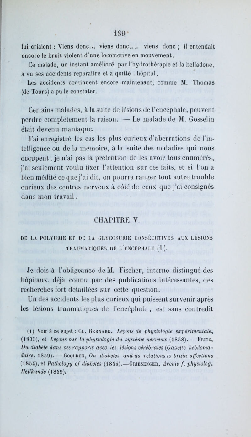 lui criaient : Viens donc... viens donc.... viens donc; il entendait encore le bruit violent d’une locomotive en mouvement. Ce malade, un instant amélioré par l’hydrothérapie et la belladone, a vu ses accidents reparaître et a quitté l’hôpital. Les accidents continuent encore maintenant, comme M. Thomas (de Tours) a pu le constater. Certains malades, à la suite de lésions de l’encéphale, peuvent perdre complètement la raison. — Le malade de M. Gosselin était devenu maniaque. J’ai enregistré les cas les plus curieux d’aberrations de l’in- telligence ou. de la mémoire, à la suite des maladies qui nous occupent ; je n’ai pas la prétention de les avoir tous énumérés, j’ai seulement voulu fixer l’attention sur ces faits, et si Ton a bien médité ce que j’ai dit, on pourra ranger tout autre trouble curieux des centres nerveux à côté de ceux que j’ai consignés dans mon travail. CHAPITRE V. DE LA POLYURIE ET DE LA GLYCOSURIE CONSÉCUTIVES AUX LÉSIONS TRAUMATIQUES DE L’ENCÉPHALE (1). Je dois à l’obligeance de M. Fischer, interne distingué des hôpitaux, déjà connu par des publications intéressantes, des recherches fort détaillées sur cette question. Un des accidents les plus curieux qui puissent survenir après les lésions traumatiques de l’encéphale, est sans contredit (i) Voir à ce sujet: Cl. Bernard, Leçons de physiologie expérimentale, (1835), et Leçons sur la physiologie du système nerveux (1858). — Fritz, Du diabète dans ses rapports avec les lésions cérébrales (Gazette hebdoma- daire, 1859). —Goolden, On diabètes audits relations to brain affections (1854), et Pathology of diabètes (1854).—Griesenger, Archiv f. physiolog. Beilkunde (1859).