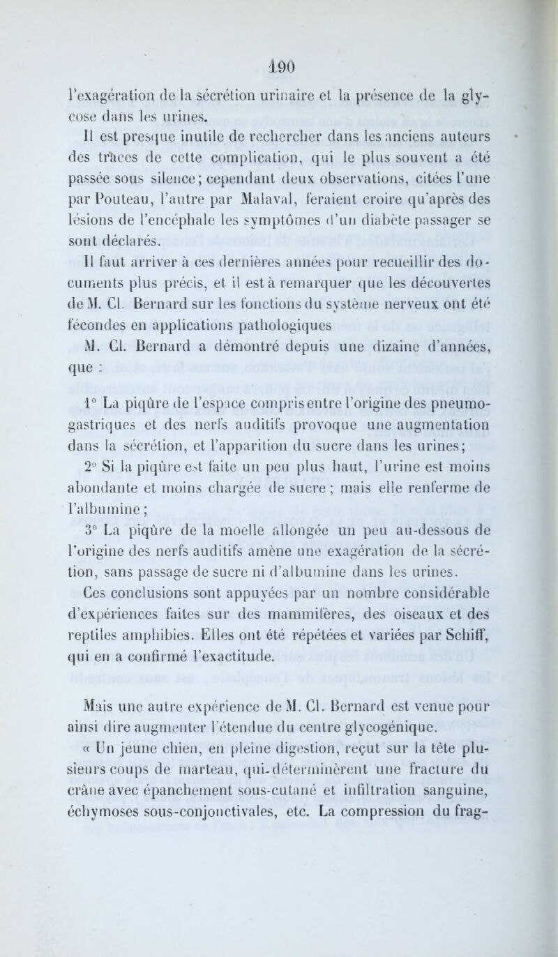 1Ô0 l’exagération de la sécrétion urinaire et la présence de la gly- cose dans les urines. J1 est presque inutile de rechercher dans les anciens auteurs des traces de cette complication, qui le plus souvent a été passée sous silence; cependant deux observations, citées l’une parPouteau, l’autre par Malaval, feraient croire qu’après des lésions de l’encéphale les symptômes d’un diabète passager se sont déclarés. Il faut arriver à ces dernières années pour recueillir des do- cuments plus précis, et il est à remarquer que les découvertes de M. Cl. Bernard sur les fonctions du système nerveux ont été fécondes en applications pathologiques M. Cl. Bernard a démontré depuis une dizaine d’années, que ; 1° La piqûre de l’espace compris entre l’origine des pneumo- gastriques et des nerfs auditifs provoque une augmentation dans la sécrétion, et l’apparition du sucre dans les urines; 2° Si la piqûre e>t faite un peu plus haut, l’urine est moins abondante et moins chargée de sucre ; mais elle renferme de l’albumine ; 3° La piqûre de la moelle allongée un peu au-dessous de l'origine des nerfs auditifs amène une exagération de la sécré- tion, sans passage de sucre ni d’albumine dans les urines. Ces conclusions sont appuyées par un nombre considérable d’expériences faites sur des mammifères, des oiseaux et des reptiles amphibies. Elles ont été répétées et variées par Scliiff, qui en a confirmé l’exactitude. Mais une autre expérience de M. CL Bernard est venue pour ainsi dire augmenter l’étendue du centre glycogénique. « Un jeune chien, en pleine digestion, reçut sur la tète plu- sieurs coups de marteau, qui-déterminèrent une fracture du crâne avec épanchement sous-cutané et infiltration sanguine, échymoses sous-conjonctivales, etc. La compression du frag-