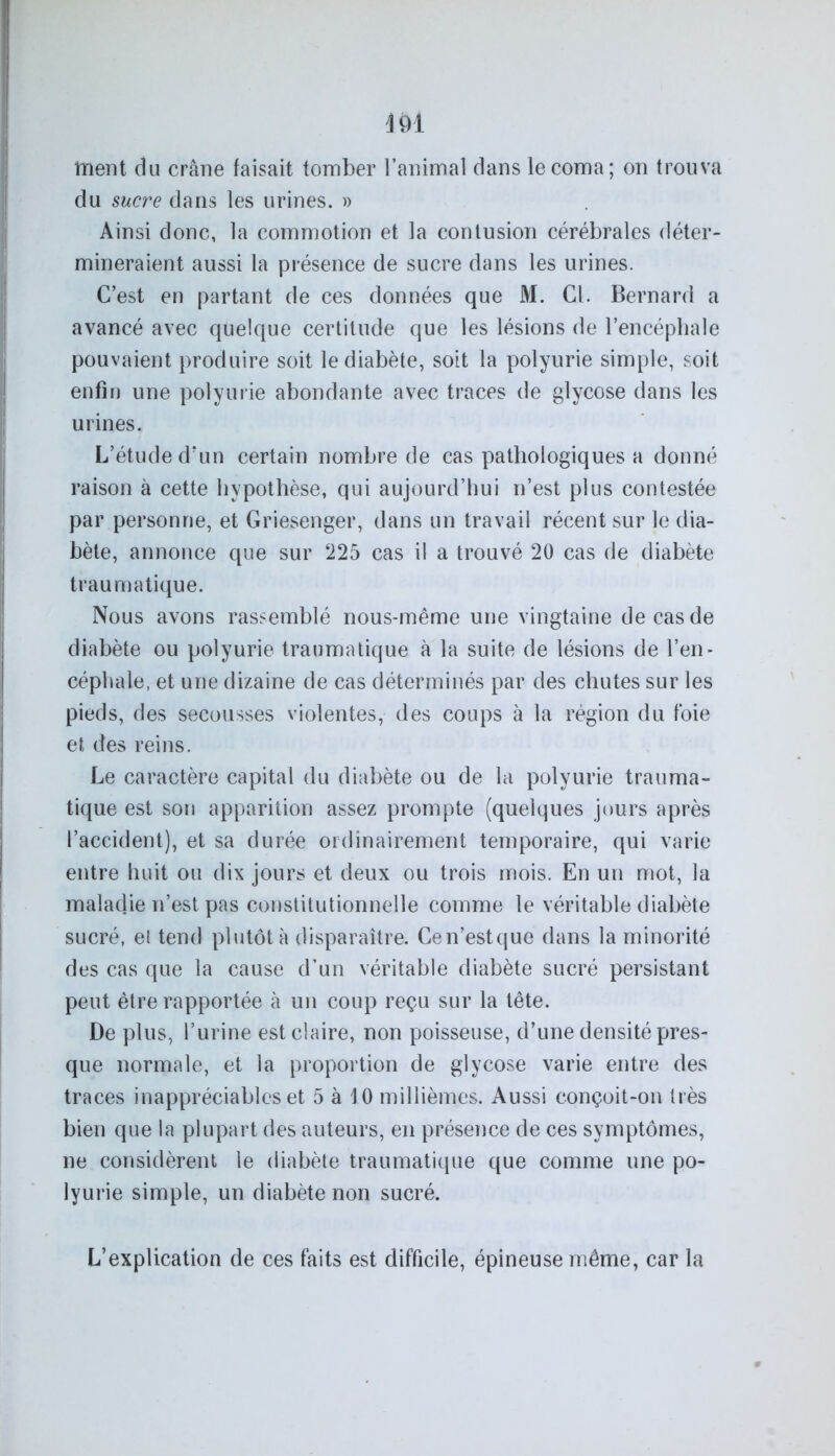du sucre dans les urines. » Ainsi donc, la commotion et la contusion cérébrales déter- mineraient aussi la présence de sucre dans les urines. C’est en partant de ces données que M. Cl. Bernard a avancé avec quelque certitude que les lésions de l’encéphale pouvaient produire soit le diabète, soit la polyurie simple, soit enfin une polyurie abondante avec traces de glycose dans les urines. L’étude d’un certain nombre de cas pathologiques a donné raison à cette hypothèse, qui aujourd’hui n’est plus contestée par personne, et Griesenger, dans un travail récent sur le dia- bète, annonce que sur 225 cas il a trouvé 20 cas de diabète traumatique. Nous avons rassemblé nous-même une vingtaine de cas de diabète ou polyurie traumatique à la suite de lésions de l’en- céphale, et une dizaine de cas déterminés par des chutes sur les pieds, des secousses violentes, des coups à la région du foie et des reins. Le caractère capital du diabète ou de la polyurie trauma- tique est son apparition assez prompte (quelques jours après l’accident), et sa durée ordinairement temporaire, qui varie entre huit ou dix jours et deux ou trois mois. En un mot, la maladie n’est pas constitutionnelle comme le véritable diabète sucré, et tend plutôt à disparaître. Cen’estque dans la minorité des cas que la cause d’un véritable diabète sucré persistant peut être rapportée à un coup reçu sur la tête. De plus, l’urine est claire, non poisseuse, d’une densité pres- que normale, et la proportion de glycose varie entre des traces inappréciables et 5 à 10 millièmes. Aussi conçoit-on très bien que la plupart des auteurs, en présence de ces symptômes, ne considèrent le diabète traumatique que comme une po- lyurie simple, un diabète non sucré. L’explication de ces faits est difficile, épineuse même, car la