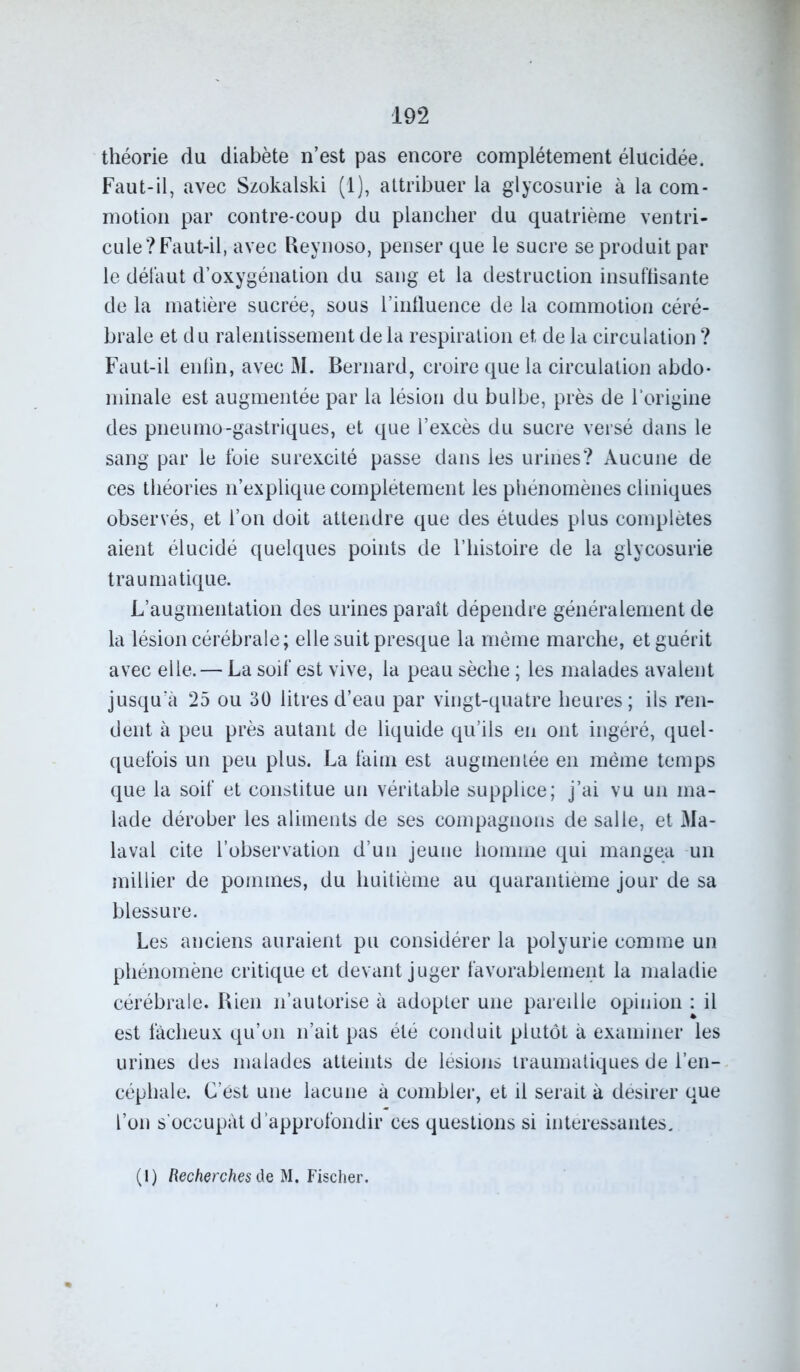 théorie du diabète n’est pas encore complètement élucidée. Faut-il, avec Szokalski (1), attribuer la glycosurie à la com- motion par contre-coup du plancher du quatrième ventri- cule? Faut-il, avec Reynoso, penser que le sucre se produit par le défaut d’oxygénation du sang et la destruction insuffisante de la matière sucrée, sous l’influence de la commotion céré- brale et du ralentissement de la respiration et de la circulation ? Faut-il enlin, avec M. Bernard, croire que la circulation abdo- minale est augmentée par la lésion du bulbe, près de l'origine des pneumo-gastriques, et que l’excès du sucre versé dans le sang par le foie surexcité passe dans les urines? Aucune de ces théories n’explique complètement les phénomènes cliniques observés, et l’on doit attendre que des études plus complètes aient élucidé quelques points de l’histoire de la glycosurie traumatique. L’augmentation des urines paraît dépendre généralement de la lésion cérébrale; elle suit presque la même marche, et guérit avec elle. — La soif est vive, la peau sèche ; les malades avalent jusqu’à 25 ou 30 litres d’eau par vingt-quatre heures; ils ren- dent à peu près autant de liquide qu’ils en ont ingéré, quel- quefois un peu plus. La faim est augmentée en même temps que la soif et constitue un véritable supplice; j’ai vu un ma- lade dérober les aliments de ses compagnons de salle, et Ma- laval cite l’observation d’un jeune homme qui mangea un millier de pommes, du huitième au quarantième jour de sa blessure. Les anciens auraient pu considérer la polyurie comme un phénomène critique et devant juger favorablement la maladie cérébrale. Rien n’autorise à adopter une pareille opinion : il est fâcheux qu’un n’ait pas été conduit plutôt à examiner les urines des malades atteints de lésions traumatiques de l’en- céphale. C’est une lacune à combler, et il serait à désirer que l’on s’occupât d’approfondir ces questions si intéressantes. (1) Recherches de M. Fischer.
