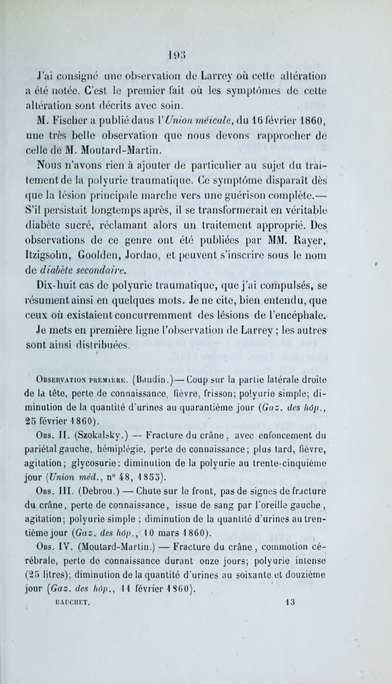 J’ai consigné une observation de Larrey où cette altération a été notée. C’est le premier fait où les symptômes de cette altération sont décrits avec soin. M. Fischer a publié dans Y Union méicale, du 16 février 1860, une très belle observation que nous devons rapprocher de celle de M. Moutard-Martin. Nous n’avons rien à ajouter de particulier au sujet du trai- tement de la polyurie traumatique. Ce symptôme disparaît dès que la lésion principale marche vers une guérison complète.— S’il persistait longtemps après, il se transformerait en véritable diabète sucré, réclamant alors un traitement approprié. Des observations de ce genre ont été publiées par MM. Rayer, Itzigsohn, Goolden, Jordao, et peuvent s’inscrire sous le nom de diabète secondaire. Dix-huit cas de polyurie traumatique, que j’ai compulsés, se résument ainsi en quelques mots. Je ne cite, bien entendu, que ceux où existaient concurremment des lésions de l’encéphale. Je mets en première ligne l’observation de Larrey ; les autres sont ainsi distribuées. Observation première. (Baudin.)—Coup sur la partie latérale droite de la tête, perte de connaissance, fièvre, frisson; polyurie simple; di- minution de la quantité d’urines au quarantième jour (Gaz. des hôp., 25 février 1860). Obs. II. (Szokalskv.) — Fracture du crâne, avec enfoncement du pariétal gauche, hémiplégie, perte de connaissance ; plus tard, fièvre, agitation; glycosurie; diminution de la polyurie au trente-cinquième jour (Union méd., n° 48, 1853). Obs. III. (Debrou.) — Chute sur le front, pas de signes de fracture du crâne, perte de connaissance, issue de sang par l’oreille gauche , agitation; polyurie simple ; diminution de la quantité d’urines au tren- tième jour (Gaz. des hôp., 10 mars 1860). Obs. IV. (Moutard-Martin.) — Fracture du crâne, commotion cé- rébrale, perte de connaissance durant onze jours; polyurie intense (25 litres); diminution de la quantité d’urines au soixante et douzième jour (Gaz. des hôp., 11 février 1 860).