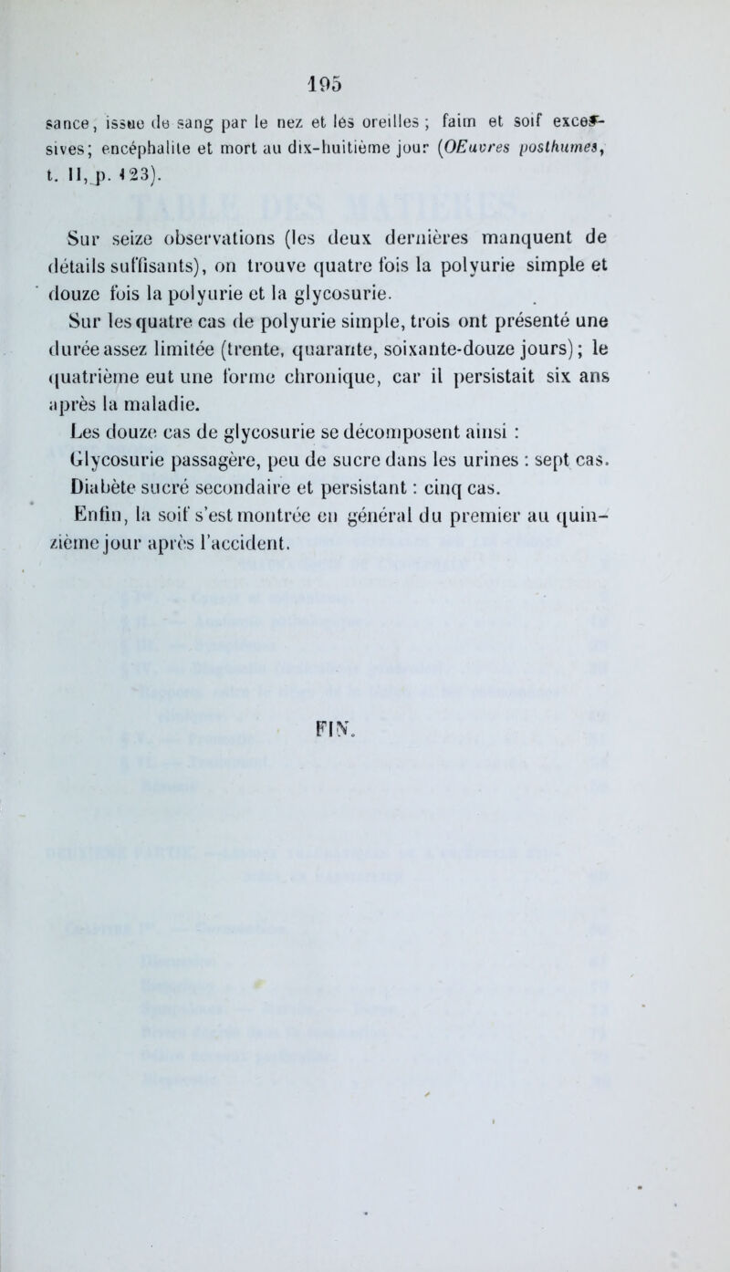 sance, issue de sang par le nez et les oreilles ; faim et soif exces- sives; encéphalite et mort au dix-huitième jour (OEuvres posthumes, t. 11, p. 4 23). Sur seize observations (les deux dernières manquent de détails suffisants), on trouve quatre fois la polyurie simple et douze fois la polyurie et la glycosurie. Sur les quatre cas de polyurie simple, trois ont présenté une durée assez limitée (trente, quarante, soixante-douze jours) ; le quatrième eut une forme chronique, car il persistait six ans après la maladie. Les douze cas de glycosurie se décomposent ainsi : Glycosurie passagère, peu de sucre dans les urines : sept cas. Diabète sucré secondaire et persistant : cinq cas. Enfin, la soif s’est montrée en général du premier au quin- zième jour après l’accident.