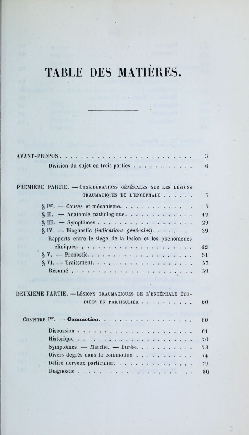 TABLE DES MATIÈRES. AVANT-PROPOS 3 Division du sujet en trois parties 6 PREMIÈRE PARTIE. —Considérations générales sur les lésions TRAUMATIQUES DE L’ENCÉPHALE 7 § Ier. — Causes et mécanisme 7 § II. — Anatomie pathologique 19 § III. — Symptômes 29 § IV. — Diagnostic (indications générales) 39 Rapports entre le siège de la lésion et les phénomènes cliniques 42 § V. — Pronostic 51 § VI. — Traitement 57 Résumé 59 DEUXIÈME PARTIE. —Lésions traumatiques de l’encéphale étu- diées en particulier 60 CHAPITRE Ier. — Commotion. 60 Discussion 61 Historique 70 Symptômes. — Marche. — Durée 73 Divers degrés dans la commotion 74 Délire nerveux particulier 79 Diagnostic . ..... 80