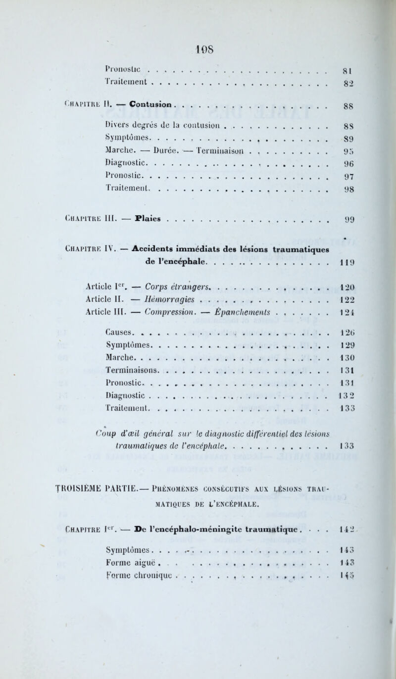 Pronostic g 1 Traitement 82 Chapitre II. — Contusion 88 Divers degrés de la contusion 88 Symptômes 89 Marche. — Durée. — Terminaison 95 Diagnostic 96 Pronostic 97 Traitement 98 Chapitre III. — Plaies 99 CHAPITRE IV. — Accidents immédiats des lésions traumatiques de l’encéphale 119 Article 1er. — Corps étrangers 120 Article II. — Hémorragies 122 Article III. — Compression. — Épanchements 124 Causes 126 Symptômes 129 Marche 130 Terminaisons 131 Pronostic. ...» 131 Diagnostic 13 2 Traitement 133 Coup d’œil général sur le diagnostic différentiel des lésions traumatiques de l’encéphale 133 TROISIÈME PARTIE.— Phénomènes consécutifs aux lésions trau- matiques de l’encéphale. CHAPITRE Ier. — De l’encéphalo-méningite traumatique . . . 14 2 Symptômes 143 Forme aiguë. 143 forme chronique 145