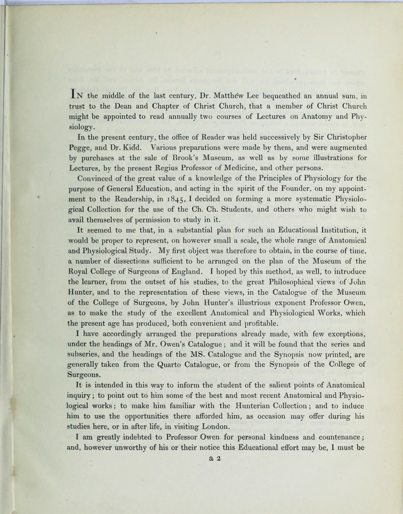 -L In the middle of the last century. Dr. Matthe'w Lee bequeathed an annual sum, in trust to the Dean and Chapter of Christ Church, that a member of Christ Church might be appointed to read annually two courses of Lectures on Anatomy and Phy- siology. In the present century, the office of Reader was held successively by Sir Christopher Pegge, and Dr. Kidd. Various preparations were made by them, and were augmented by purchases at the sale of Brook’s Museum, as well as by some illustrations for Lectures, by the present Regius Professor of Medicine, and other persons. Convinced of the great value of a knowledge of the Principles of Physiology for the purpose of General Education, and acting in the spirit of the Founder, on my appoint- ment to the Readership, in 1845, I decided on forming a more systematic Physiolo- gical Collection for the use of the Ch. Ch. Students, and others who might wish to avail themselves of permission to study in it. It seemed to me that, in a substantial plan for such an Educational Institution, it would be proper to represent, on however small a scale, the whole range of Anatomical and Physiological Study. My first object was therefore to obtain, in the course of time, a number of dissections sufficient to be arranged on the plan of the Museum of the Royal College of Surgeons of England. I hoped by this method, as well, to introduce the learner, from the outset of his studies, to the great Philosophical views of John Hunter, and to the representation of these views, in the Catalogue of the Museum of the College of Surgeons, by John Hunter’s illustrious exponent Professor Owen, as to make the study of the excellent Anatomical and Physiological Works, which the present age has produced, both convenient and profitable. I have accordingly arranged the preparations already made, with few exceptions, under the headings of Mr. Owen’s Catalogue; and it will be found that the series and subseries, and the headings of the MS. Catalogue and the Synopsis now printed, are generally taken from the Quarto Catalogue, or from the Synopsis of the College of Surgeons. It is intended in this way to inform the student of the salient points of Anatomical inquiry; to point out to him some of the best and most recent Anatomical and Physio- logical works; to make him familiar with the Hunterian Collection; and to induce him to use the opportunities there afforded him, as occasion may offer during his studies here, or in after life, in visiting London. I am greatly indebted to Professor Owen for personal kindness and countenance; and, however unworthy of his or their notice this Educational effort may be, I must be