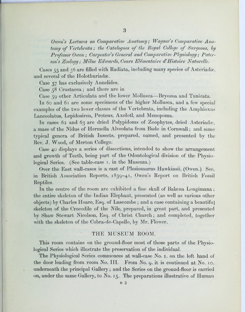 Owen's Lectures on Comparative Anatomy; Wagner's Comparative Ana- tomy of Vertebrata; the Catalogues of the Royal College of Surgeons, by Professor Owen; Carpenter's General and Comparative Physiology; Pater- son's Zoology; Milne Edwards, Cvurs Elementaire d'Histoire Naturelle. Cases 55 and 56 are filled with Radiata, including many species of Asteriadse, and several of the Holothuriadse. Case 57 has exclusively Annelides. Case 58 Crustacea; and there are in Case 59 other Articulata and the lower Mollusca—Bryozoa and Tunicata. In 60 and 61 are some specimens of the higher Mollusca, and a few special examples of the two lower classes of the Vertebrata, including the Amphioxus Lanceolatus, Lepidosiren, Proteus, Axolotl, and Menopoma. In cases 62 and 63 are dried Polypidoms of Zoophytes, dried Asteriadte, a mass of the Nidus of Hermella Alveolata from Bude in Cornwall; and some typical genera of British Insects, prepared, named, and presented by the Rev. J. Wood, of Merton College. Case 40 displays a series of dissections, intended to show the arrangement and growth of Teeth, being part of the Odontological division of the Physio- logical Series. (See table-case 1. in the Museum.) Over the East wall-cases is a cast of Plesiosaurus Hawkinsii, (Owen.) See, in British Association Reports, 1839-41, Owen’s Report on British Fossil Reptiles. In the centre of the room are exhibited a fine skull of Balsena Longimana; the entire skeleton of the Indian Elephant, presented (as well as various other objects) by Charles Hoare, Esq. of Luscombe; and a case containing a beautiful skeleton of the Crocodile of the Nile, prepared, in great part, and presented by Shaw Stewart Nicolson, Esq. of Christ Church; and completed, together with the skeleton of the Cobra-de-Capello, by Mr. Flower. THE MUSEUM ROOM. This room contains on the ground-floor most of those parts of the Physio- logical Series which illustrate the preservation of the individual. The Physiological Series commences at wall-case No. 1. on the left hand of the door leading from room No. III. From No. 9. it is continued at No. to. underneath the principal Gallery ; and the Series on the ground-floor is carried on, under the same Gallery, to No. 15. The preparations illustrative of Human b 2