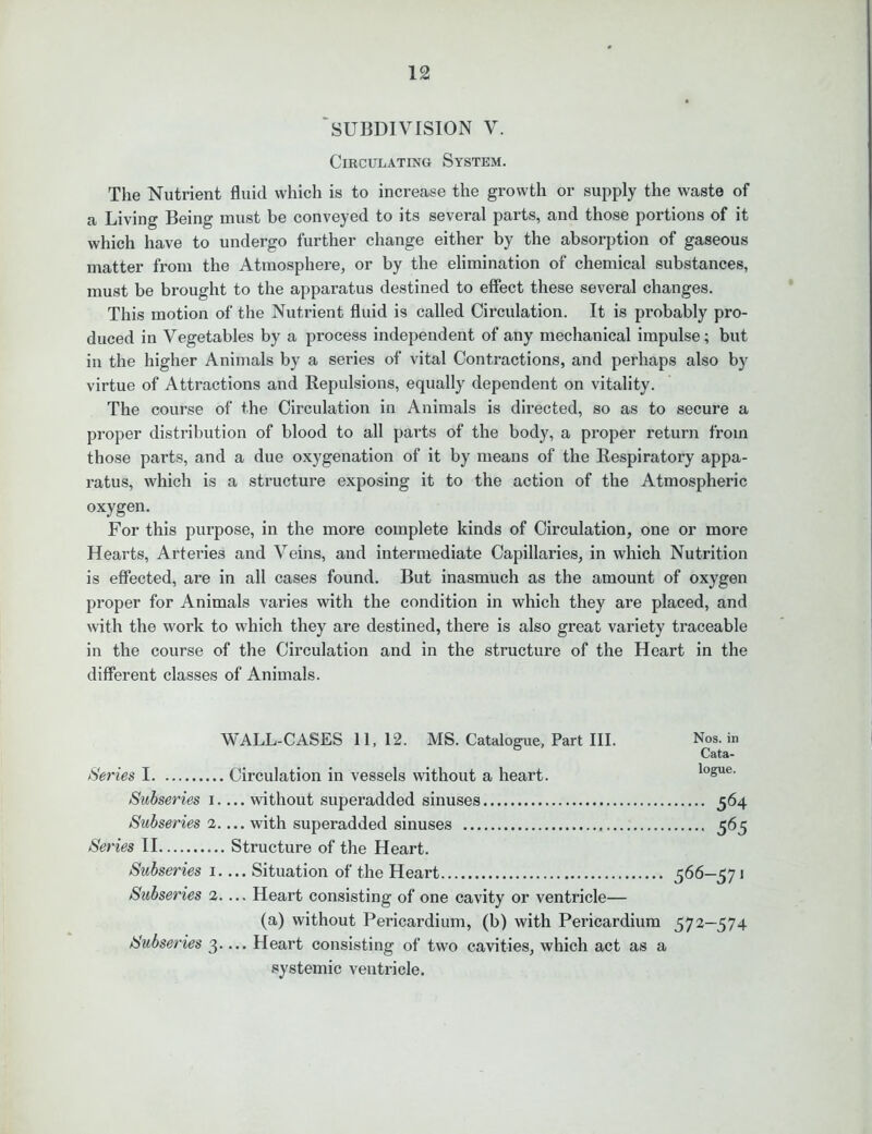 SUBDIVISION V. Circulating System. The Nutrient fluid which is to increase the growth or supply the waste of a Living Being must be conveyed to its several parts, and those portions of it which have to undergo further change either by the absorption of gaseous matter from the Atmosphere, or by the elimination of chemical substances, must be brought to the apparatus destined to effect these several changes. This motion of the Nutrient fluid is called Circulation. It is probably pro- duced in Vegetables by a process independent of any mechanical impulse; but in the higher Animals by a series of vital Contractions, and perhaps also by virtue of Attractions and Repulsions, equally dependent on vitality. The course of the Circulation in Animals is directed, so as to secure a proper distribution of blood to all parts of the body, a proper return from those parts, and a due oxygenation of it by means of the Respiratory appa- ratus, which is a structure exposing it to the action of the Atmospheric oxygen. For this purpose, in the more complete kinds of Circulation, one or more Hearts, Arteries and Veins, and intermediate Capillaries, in which Nutrition is effected, are in all cases found. But inasmuch as the amount of oxygen proper for Animals varies with the condition in which they are placed, and with the work to which they are destined, there is also great variety traceable in the course of the Circulation and in the structure of the Heart in the different classes of Animals. WALL-CASES 11, 12. MS. Catalogue, Part III. Series I Circulation in vessels without a heart. Subseries i.... without superadded sinuses Subseries 2.... with superadded sinuses Series II Structure of the Heart. Subseries i.... Situation of the Heart Subseries 2.... Heart consisting of one cavity or ventricle— (a) without Pericardium, (b) with Pericardium Subseries 3.... Heart consisting of two cavities, which act as a systemic ventricle. Nos. in Cata- logue. 564 565 566~57» 572-574