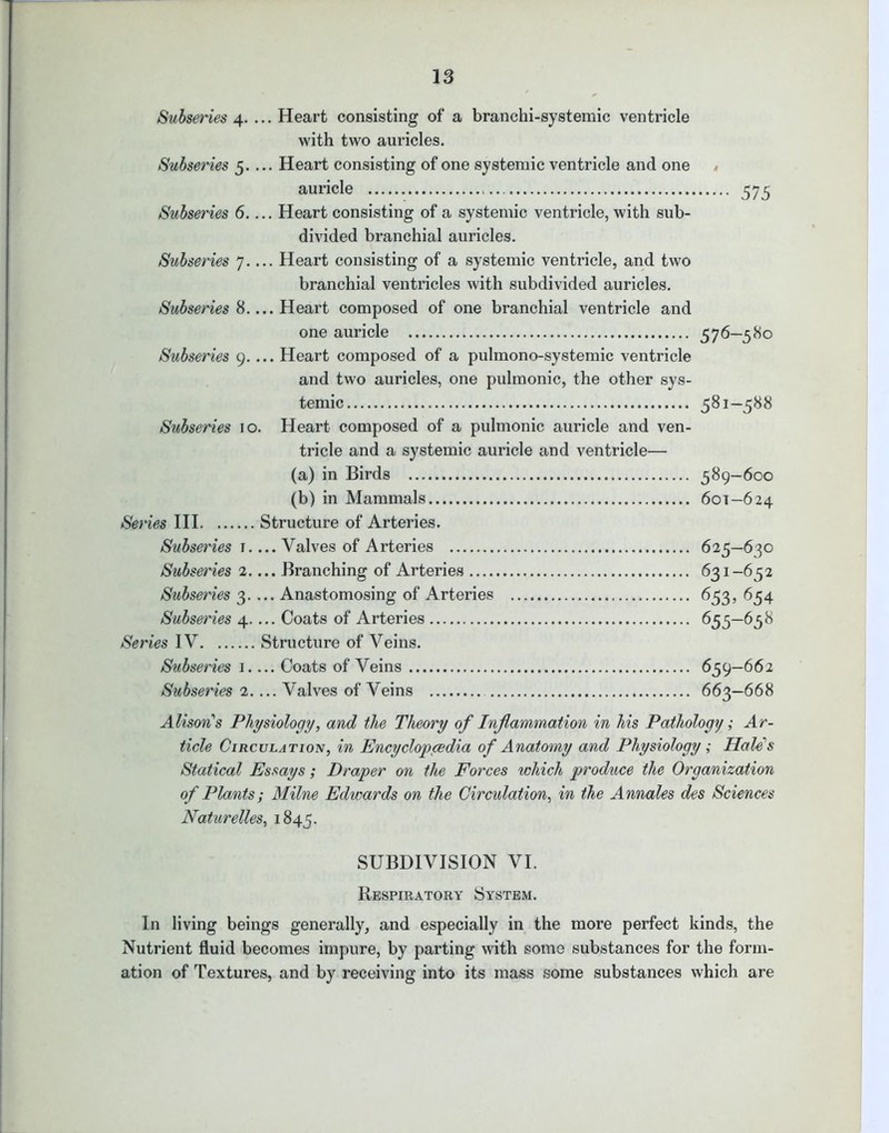 Subseries 4. ... Heart consisting of a branchi-systemic ventricle with two auricles. Subseries 5.... Heart consisting of one systemic ventricle and one auricle 575 Subseries 6 Heart consisting of a systemic ventricle, with sub- divided branchial auricles. Subseries 7.... Heart consisting of a systemic ventricle, and two branchial ventricles with subdivided auricles. Subseries 8.... Heart composed of one branchial ventricle and one auricle 576—580 Subseries 9.... Heart composed of a pulmono-systemic ventricle and two auricles, one pulmonic, the other sys- temic 581—588 Subseries 10. Heart composed of a pulmonic auricle and ven- tricle and a systemic auricle and ventricle— (a) in Birds 589-600 (b) in Mammals 601—624 Series III Structure of Arteries. Subseries 1.... Valves of Arteries 625—630 Subseries 2.... Branching of Arteries 631-652 Subseries 3.... Anastomosing of Arteries 653, 654 Subseries 4 Coats of Arteries 655—65 8 Series IV Structure of Veins. Subseries 1.... Coats of Veins 659—662 Subseries 2.... Valves of Veins 663—668 Alison's Physiology, and the Theory of Inflammation in his Pathology; Ar- ticle Circulation, in Encyclopaedia of Anatomy and Physiology; Hale's Statical Essays; Draper on the Forces which produce the Organization of Plants; Milne Edwards on the Circulation, in the Annales des Sciences Naturelles, 1845. SUBDIVISION VI. Respiratory System. In living beings generally, and especially in the more perfect kinds, the Nutrient fluid becomes impure, by parting with some substances for the form- ation of Textures, and by receiving into its mass some substances which are