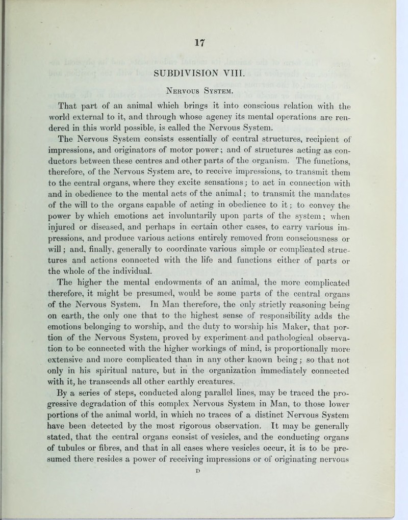 SUBDIVISION VIII. Nervous System. That part of an animal which brings it into conscious relation with the world external to it, and through whose agency its mental operations are ren- dered in this world possible, is called the Nervous System. The Nervous System consists essentially of central structures, recipient of impressions, and originators of motor power; and of structures acting as con- ductors between these centres and other parts of the organism. The functions, therefore, of the Nervous System are, to receive impressions, to transmit them to the central organs, where they excite sensations; to act in connection with and in obedience to the mental acts of the animal; to transmit the mandates of the will to the organs capable of acting in obedience to it; to convey the power by which emotions act involuntarily upon parts of the system; when injured or diseased, and perhaps in certain other cases, to carry various im- pressions, and produce various actions entirely removed from consciousness or will; and, finally, generally to coordinate various simple or complicated struc- tures and actions connected with the life and functions either of parts or the whole of the individual. The higher the mental endowments of an animal, the more complicated therefore, it might be presumed, would be some parts of the central organs of the Nervous System. In Man therefore, the only strictly reasoning being on earth, the only one that to the highest sense of responsibility adds the emotions belonging to worship, and the duty to worship his Maker, that por- tion of the Nervous System, proved by experiment and pathological observa- tion to be connected with the higher workings of mind, is proportionally more extensive and more complicated than in any other known being; so that not only in his spiritual nature, but in the organization immediately connected with it, he transcends all other earthly creatures. By a series of steps, conducted along parallel lines, may be traced the pro- gressive degradation of this complex Nervous System in Man, to those lower portions of the animal world, in which no traces of a distinct Nervous System have been detected by the most rigorous observation. It may be generally stated, that the central organs consist of vesicles, and the conducting organs of tubules or fibres, and that in all cases where vesicles occur, it is to be pre- sumed there resides a power of receiving impressions or of originating nervous D