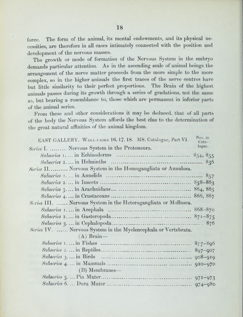 force. The form of the animal, its mental endowments, and its physical ne- cessities, are therefore in all cases intimately connected with the position and development of the nervous masses. The growth or mode of formation of the Nervous System in the embryo demands particular attention. As in the ascending scale of animal beings the arrangement of the nerve matter proceeds from the more simple to the more complex, so in the higher animals the first traces of the nerve centres have but little similarity to their perfect proportions. The Brain of the highest animals passes during its growth through a series of gradations, not the same as, but bearing a resemblance to, those which are permanent in inferior parts of the animal series. From these and other considerations it may be deduced, that of all parts of the body the Nervous System affords the best clue to the determination of the great natural affinities of the animal kingdom. EAST GALLERY. Wall-cases 16, 17, 18- MS. Catalogue, Part VI. Series I Nervous System in the Protoneura. Subseries i. ... in Echinoderms Subseries 2 in Helminths Series II Nervous System in the Homogangliata or Annulosa. Subseries i. ... in Annelids Subseries 2.... in Insects Subseries 3.... in Arachnidans Subseries 4.... in Crustaceans Series III Nervous System in the Heterogangliata or Mollusca. Subseries 1 in Acephala Subseries 2 in Gasteropoda Subseries 3 in Cephalopoda Series IV Nervous System in the Myelencephala or Vertebrata. (A) Brain— Subseries 1.... in Fishes Subseries 2.... in Reptiles Subseries 3.... in Birds Subseries 4. ... in Mammals (B) Membranes— Subseries 5. ... Pia Mater Subseries 6. ... Dura Mater Nos. in Cata- logue. 8.54, 855 856 ..... 857 858-863 864, 865 866, 867 868-870 871-875 876 87 7—896 897-907 908—919 920—970 971-973 974-980