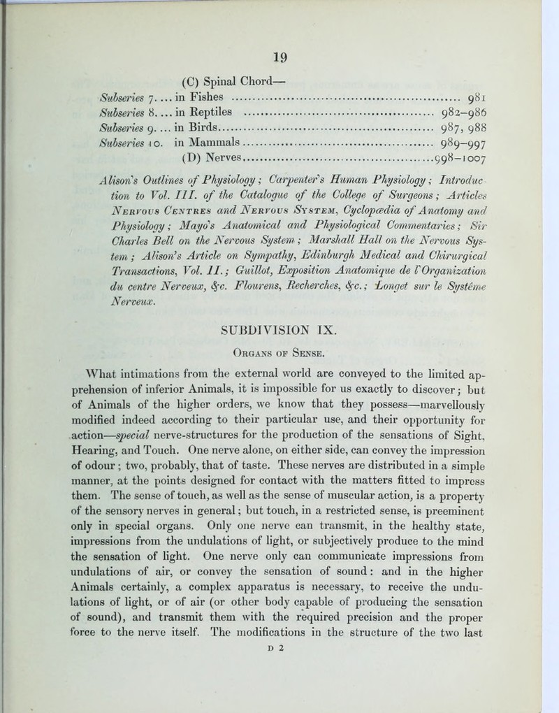(0) Spinal Chord— Subseries 7. ... in Fishes 981 Subseries 8.... in Reptiles 982—986 Subseries 9.... in Birds 987, 988 Subseries \ o. in Mammals 989—997 (D) Nerves 998-1007 Alison's Outlines of Physiology; Carpenter's Human Physiology; Introduc tion to Vol. III. of the Catalogue of the College of Surgeons; Articles Nervous Centres and Nervous System, Cyclopaedia of Anatomy and Physiology; Mayo's Anatomical and Physiological Commentaries; Sir Charles Bell on the Nervous System'; Marshall Hall on the Nervous Sys- tem ; Alison’s Article on Sympathy, Edinburgh Medical and Chirurgical Transactions, Vol. II.; Guillot, Exposition Anatomique de VOrganization du centre Nerveux, fyc. Flourens, Becherches, <Sfc.; longet sur le Systeme Nerveux. SUBDIVISION IX. Organs op Sense. What intimations from the external world are conveyed to the limited ap- prehension of inferior Animals, it is impossible for us exactly to discover; but of Animals of the higher orders, we know that they possess—marvellously modified indeed according to their particular use, and their opportunity for action—special nerve-structures for the production of the sensations of Sight, Hearing, and Touch. One nerve alone, on either side, can convey the impression of odour; two, probably, that of taste. These nerves are distributed in a simple manner, at the points designed for contact with the matters fitted to impress them. The sense of touch, as well as the sense of muscular action, is a property of the sensory nerves in general; but touch, in a restricted sense, is preeminent only in special organs. Only one nerve can transmit, in the healthy state, impressions from the undulations of light, or subjectively produce to the mind the sensation of light. One nerve only can communicate impressions from undulations of air, or convey the sensation of sound: and in the higher Animals certainly, a complex apparatus is necessary, to receive the undu- lations of light, or of air (or other body capable of producing the sensation of sound), and transmit them with the required precision and the proper force to the nerve itself. The modifications in the structure of the two last d 2