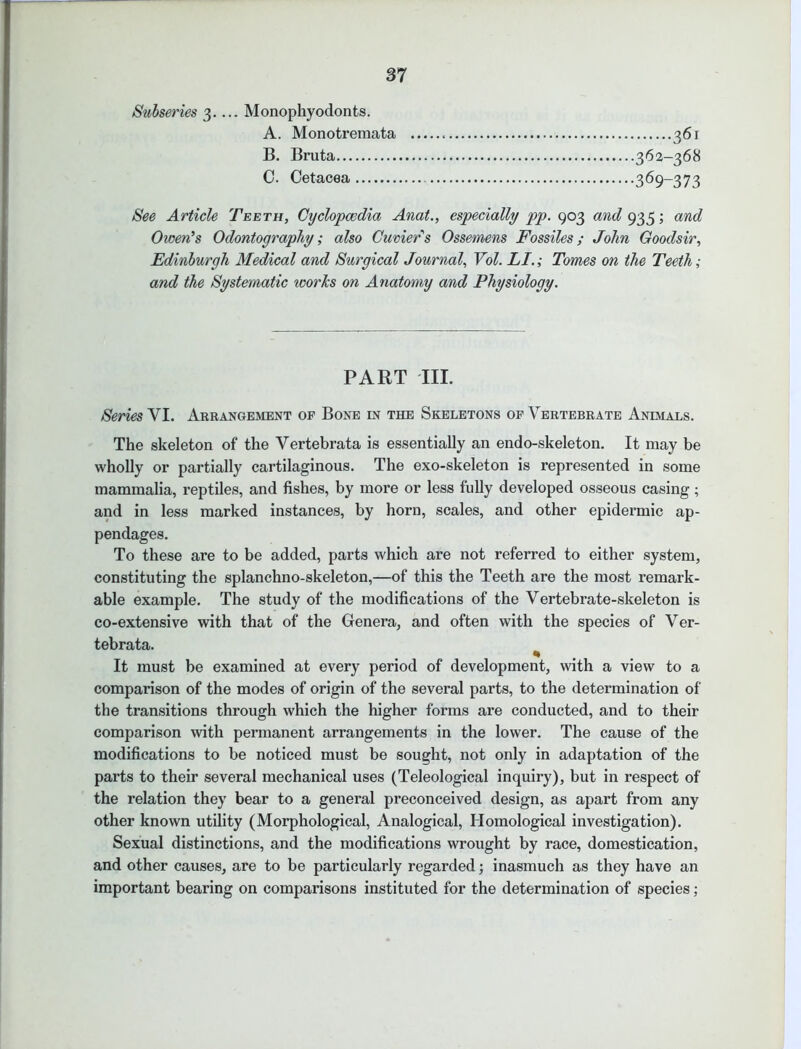 Subseries 3.... Monophyodonts. A. Monotremata 361 B. Bruta 362-368 0. Cetacea 369-373 See Article Teeth, Cyclopaedia Anat., especially pp. 903 and 935; and Owen's Odontography; also Cuviers Ossemens Fossiles; John Goodsir, Edinburgh Medical and Surgical Journal, Vol. LI.; Tomes on the Teeth; and the Systematic works on Anatomy and Physiology. PART TIL Series YI. Arrangement of Bone in the Skeletons of Vertebrate Animals. The skeleton of the Vertebrata is essentially an endo-skeleton. It may be wholly or partially cartilaginous. The exo-skeleton is represented in some mammalia, reptiles, and fishes, by more or less fully developed osseous casing; and in less marked instances, by horn, scales, and other epidermic ap- pendages. To these are to be added, parts which are not referred to either system, constituting the splanchno-skeleton,—of this the Teeth are the most remark- able example. The study of the modifications of the Vertebrate-skeleton is co-extensive with that of the Genera, and often with the species of Ver- tebrata. ^ It must be examined at every period of development, with a view to a comparison of the modes of origin of the several parts, to the determination of the transitions through which the higher forms are conducted, and to their comparison with permanent arrangements in the lower. The cause of the modifications to be noticed must be sought, not only in adaptation of the parts to their several mechanical uses (Teleological inquiry), but in respect of the relation they bear to a general preconceived design, as apart from any other known utility (Morphological, Analogical, Homological investigation). Sexual distinctions, and the modifications wrought by race, domestication, and other causes, are to be particularly regarded; inasmuch as they have an important bearing on comparisons instituted for the determination of species;