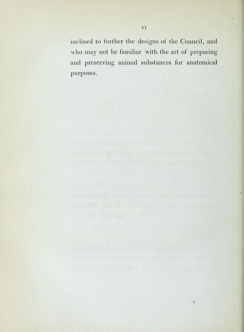 inclined to further the designs of the Council, and who may not be familiar with the art of preparing and preserving animal substances for anatomical purposes.