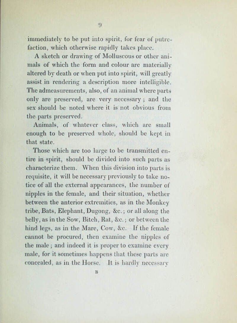 immediately to be put into spirit, for fear of putre- faction, which otherwise rapidly takes place. A sketch or drawing of Molluscous or other ani- mals of which the form and colour are materially altered by death or when put into spirit, will greatly assist in rendering a description more intelligible. The admeasurements, also, of an animal where parts only are preserved, are very necessary ; and the sex should be noted where it is not obvious from the parts preserved. Animals, of whatever class, which are small enough to be preserved whole, should be kept in that state. Those which are too large to be transmitted en- tire in spirit, should be divided into such parts as characterize them. When this division into parts is requisite, it will be necessary previously to take no- tice of all the external appearances, the number of nipples in the female, and their situation, whether between the anterior extremities, as in the Monkey tribe, Bats, Elephant, Dugong, &c.; or all along the belly, as in the Sow, Bitch, Rat, &c.; or between the hind legs, as in the Mare, Cow, &c. If the female cannot be procured, then examine the nipples of the male; and indeed it is proper to examine every male, for it sometimes happens that these parts are concealed, as in the Horse. It is hardly necessary B