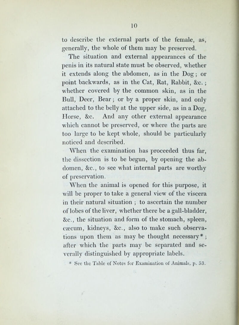 to describe the external parts of the female, as, generally, the whole of them may be preserved. The situation and external appearances of the penis in its natural state must be observed, whether it extends along the abdomen, as in the Dog; or point backwards, as in the Cat, Rat, Rabbit, &c. ; whether covered by the common skin, as in the Bull, Deer, Bear; or by a proper skin, and only attached to the belly at the upper side, as in a Dog, Horse, &c. And any other external appearance which cannot be preserved, or where the parts are too large to be kept whole, should be particularly noticed and described. When the examination has proceeded thus far, the dissection is to be begun, by opening the ab- domen, &c., to see what internal parts are worthy of preservation. When the animal is opened for this purpose, it will be proper to take a general view of the viscera in their natural situation ; to ascertain the number of lobes of the liver, whether there be a gall-bladder, &c., the situation and form of the stomach, spleen, caecum, kidneys, &c., also to make such observa- tions upon them as may be thought necessary* ; after which the parts may be separated and se- verally distinguished by appropriate labels. * See the Table of Notes for Examination of Animals, p. 53.