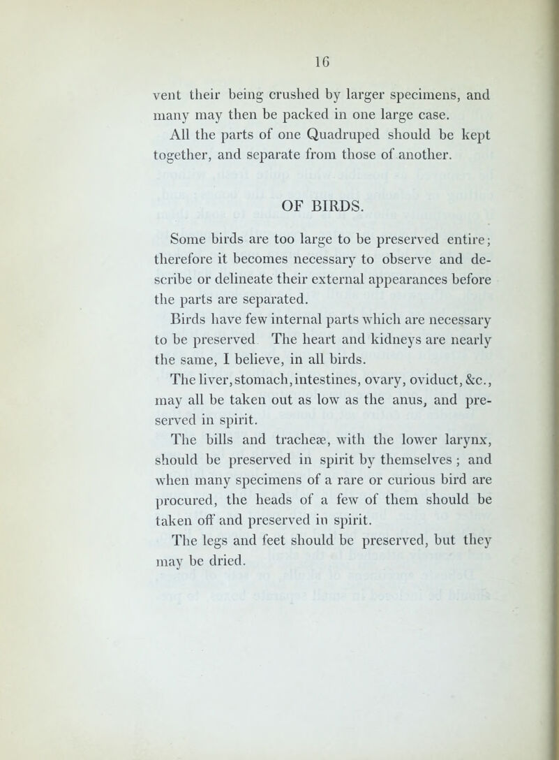 vent their being crushed by larger specimens, and many may then be packed in one large case. All the parts of one Quadruped should be kept together, and separate from those of another. OF BIRDS. Some birds are too large to be preserved entire; therefore it becomes necessary to observe and de- scribe or delineate their external appearances before the parts are separated. Birds have few internal parts which are necessary to be preserved The heart and kidneys are nearly the same, I believe, in all birds. The liver, stomach, intestines, ovary, oviduct, &c., may all be taken out as low as the anus, and pre- served in spirit. The bills and tracheae, with the lower larynx, should be preserved in spirit by themselves; and when many specimens of a rare or curious bird are procured, the heads of a few of them should be taken off and preserved in spirit. The legs and feet should be preserved, but they may be dried.
