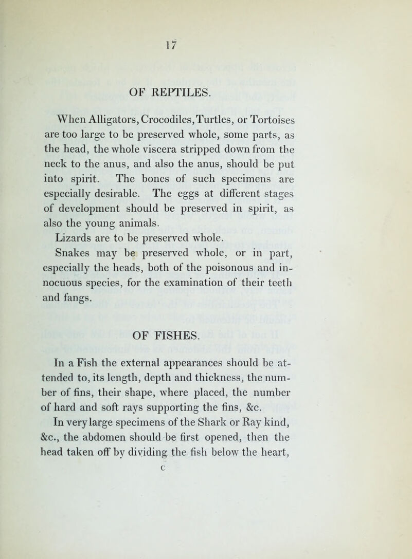 OF REPTILES. When Alligators, Crocodiles,Turtles, or Tortoises are too large to be preserved whole, some parts, as the head, the whole viscera stripped down from the neck to the anus, and also the anus, should be put into spirit. The bones of such specimens are especially desirable. The eggs at different stages of development should be preserved in spirit, as also the young animals. Lizards are to be preserved whole. Snakes may be preserved whole, or in part, especially the heads, both of the poisonous and in- nocuous species, for the examination of their teeth and fangs. OF FISHES. In a Fish the external appearances should be at- tended to, its length, depth and thickness, the num- ber of fins, their shape, where placed, the number of hard and soft rays supporting the fins, &c. In very large specimens of the Shark or Ray kind, &c., the abdomen should be first opened, then the head taken off by dividing the fish below the heart, c