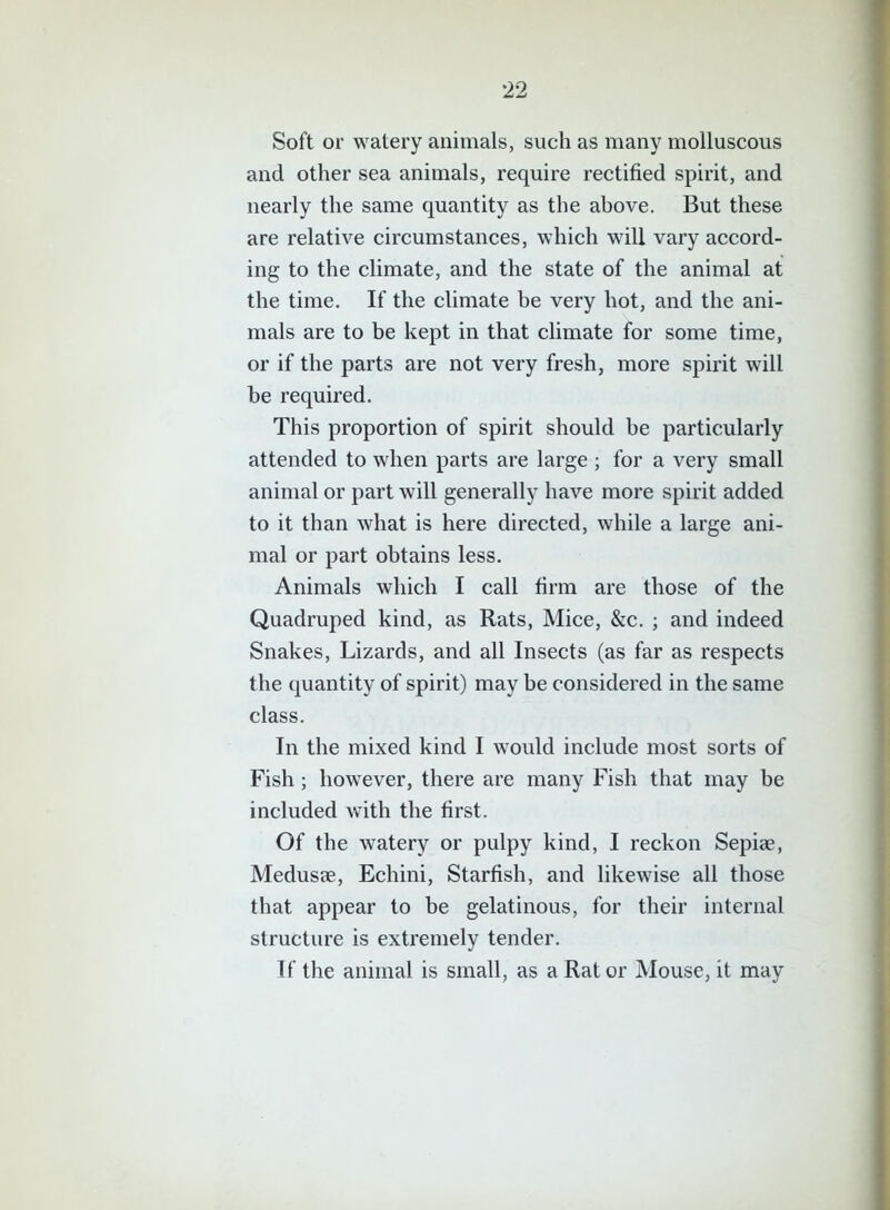 Soft or watery animals, such as many molluscous and other sea animals, require rectified spirit, and nearly the same quantity as the above. But these are relative circumstances, which will vary accord- ing to the climate, and the state of the animal at the time. If the climate be very hot, and the ani- mals are to be kept in that climate for some time, or if the parts are not very fresh, more spirit will he required. This proportion of spirit should be particularly attended to when parts are large ; for a very small animal or part will generally have more spirit added to it than what is here directed, while a large ani- mal or part obtains less. Animals which I call firm are those of the Quadruped kind, as Rats, Mice, &c. ; and indeed Snakes, Lizards, and all Insects (as far as respects the quantity of spirit) may be considered in the same class. In the mixed kind I would include most sorts of Fish; however, there are many Fish that may be included with the first. Of the watery or pulpy kind, I reckon Sepiae, Medusae, Echini, Starfish, and likewise all those that appear to be gelatinous, for their internal structure is extremely tender. If the animal is small, as a Rat or Mouse, it may