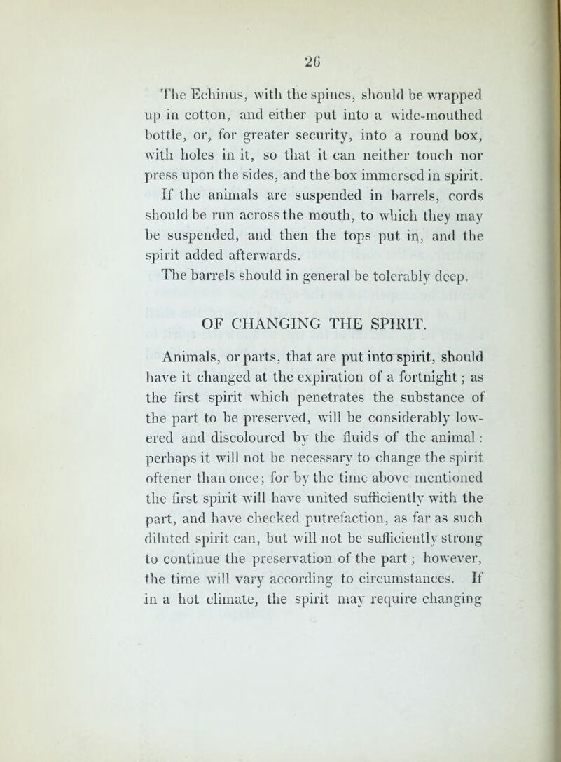 2(i The Echinus, with the spines, should be wrapped up in cotton, and either put into a wide-mouthed bottle, or, for greater security, into a round box, with holes in it, so that it can neither touch nor press upon the sides, and the box immersed in spirit. If the animals are suspended in barrels, cords should be run across the mouth, to which they may be suspended, and then the tops put in, and the spirit added afterwards. The barrels should in general be tolerably deep. OF CHANGING THE SPIRIT. Animals, or parts, that are put into spirit, should have it changed at the expiration of a fortnight; as the first spirit which penetrates the substance of the part to be preserved, will be considerably low- ered and discoloured by the fluids of the animal : perhaps it will not be necessary to change the spirit oftener than once; for by the time above mentioned the first spirit will have united sufficiently with the part, and have checked putrefaction, as far as such diluted spirit can, but will not be sufficiently strong to continue the preservation of the part; however, the time will vary according to circumstances. If in a hot climate, the spirit may require changing