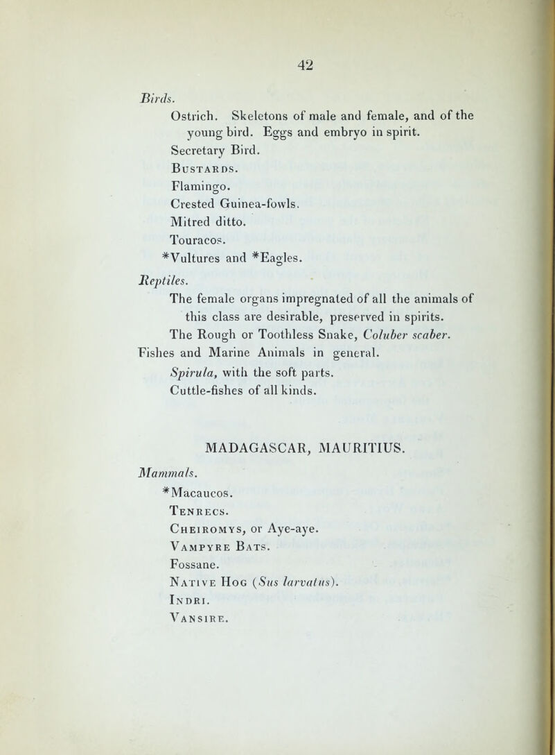 Birds. Ostrich. Skeletons of male and female, and of the young bird. Eggs and embryo inspirit. Secretary Bird. Bustards. Flamingo. Crested Guinea-fowls. Mitred ditto. Touracos. *Vultures and #Eagles. Reptiles. The female organs impregnated of all the animals of this class are desirable, preserved in spirits. The Rough or Toothless Snake, Coluber scaber. Fishes and Marine Animals in general. Spirula, with the soft parts. Cuttle-fishes of all kinds. MADAGASCAR, MAURITIUS. Mammals. #Macaucos. Tenrecs. Cheiromys, or Aye-aye. Vampyre Bats. Fossane. Native Hog (Sus larvatus). Indri. Vansire.