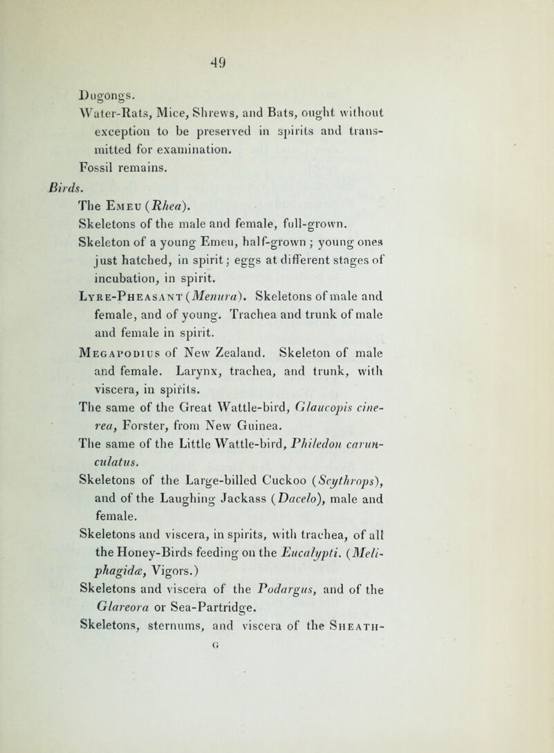 Du gongs. Water-Rats, Mice, Shrews, and Bats, ought without exception to be preserved in spirits and trans- mitted for examination. Fossil remains. Birds. The Emeu (Rhea). Skeletons of the male and female, full-grown. Skeleton of a young Emeu, half-grown ; young ones just hatched, in spirit; eggs at different stages of incubation, in spirit. Lyre-Pheasant (Menura). Skeletons of male and female, and of young. Trachea and trunk of male and female in spirit. Megapodius of Newr Zealand. Skeleton of male and female. Larynx, trachea, and trunk, with viscera, in spirits. The same of the Great Wattle-bird, Glaucopis ciue- rea, Forster, from New Guinea. The same of the Little Wattle-bird, Phi/edon carun- culatus. Skeletons of the Large-billed Cuckoo (Scythrops), and of the Laughing Jackass (Dacelo), male and female. Skeletons and viscera, in spirits, with trachea, of all the Honey-Birds feeding on the Eucalypti. (Meli~ phagidce, Vigors.) Skeletons and viscera of the Podargus, and of the Glareora or Sea-Partridge. Skeletons, sternums, and viscera of the Sheath- g