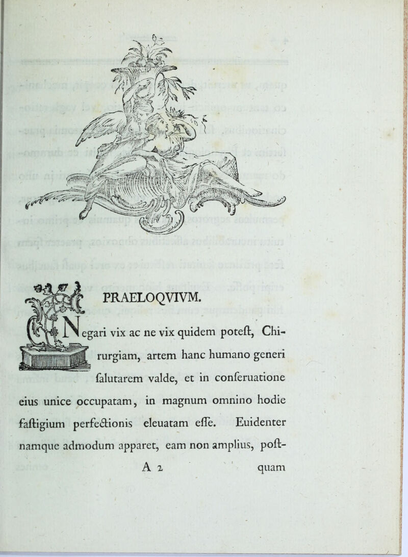 PRAELOQVIVM. egari vix ac ne vix quidem poteft, Chi- rurgiam, artem hanc humano generi falutarem valde, et in conferuatione eius unice occupatam, in magnum omnino hodie faftigium perfe&ionis eleuatam efTe. Euidenter namque admodum apparet, eam non amplius, poft- A i I ){j • l ■ J quam