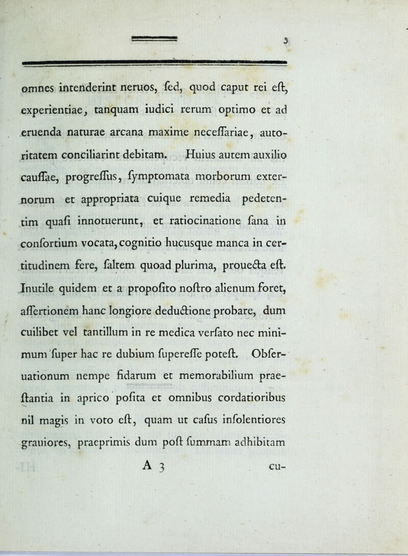 omnes intenderint neruos, fed, quod caput rei eft, experientiae, tanquam iudici rerum optimo et ad eruenda naturae arcana maxime neceflariae, auto- ritatem conciliarint debitam. Huius autem auxilio cauftae, progrefliis, fymptomata morborum exter- norum et appropriata cuique remedia pedeten- tim quafi innotuerunt, et ratiocinatione fana in confortium vocata, cognitio hucusque manca in cer- titudinem fere, faltem quoad plurima, proue&a eft. Inutile quidem et a propofito noftro alienum foret, aflertionem hanc longiore deduftione probare, dum cuilibet vel tantillum in re medica verfato nec mini- mum fuper hac re dubium fuperefte poteft. Obfer- uationum nempe fidarum et memorabilium prae- ftantia in aprico pofita et omnibus cordatioribus nil magis in voto eft, quam ut cafus infolentiores grauiores, praeprimis dum poft fummam adhibitam A 3 cu-