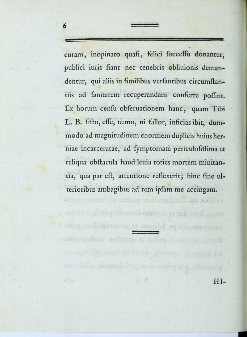 curam, inopinato quali, felici fucceffu donantur, publici iuris fiant nec tenebris obliuionis deman- dentur, qui aliis in fimilibus verfantibus circumflan- dis ad fanitatem recuperandam conferre poflint. Ex horum cenfu obferuationem hanc, quam Tibi L. B. fiflo, effe, nemo, ni fallor, inficias ibit, dum- modo ad magnitudinem enormem duplicis huius her- niae incarceratae, ad fymptomata periculofiflima et reliqua obflacula haud leuia toties mortem minitan- tia, qua par efl, attentione reflexerit; hinc fine ul- terioribus ambagibus ad rem ipfam me accingam. HI-