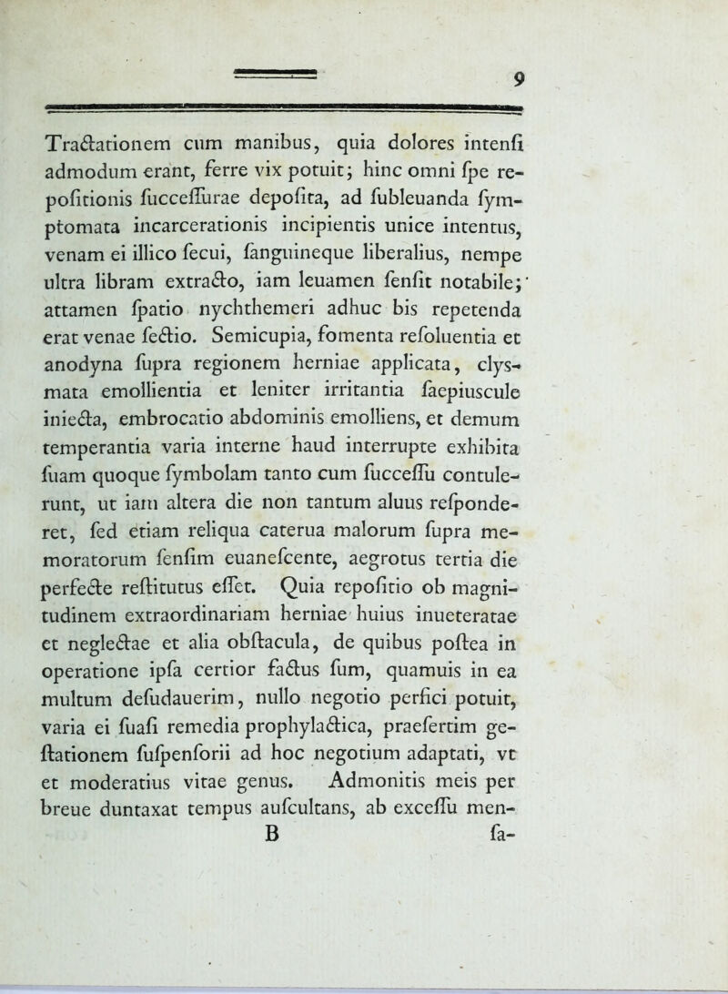 Tradationem cum manibus, quia dolores intenfi admodum erant, ferre vix potuit; hinc omni fpe re- pofitionis fucceffurae depolita, ad fubleuanda fym- ptomata incarcerationis incipientis unice intentus, venam ei illico fecui, fanguineque liberalius, nempe ultra libram extrado, iam leuamen fenfit notabile; attamen fpatio nychthemeri adhuc bis repetenda erat venae fedio. Semicupia, fomenta refoluentia et anodyna fupra regionem herniae applicata, clys- mata emollientia et leniter irritantia faepiuscule inieda, embrocatio abdominis emolliens, et demum temperantia varia interne haud interrupte exhibita fuam quoque fymbolam tanto cum fucceflii contule- runt, ut iam altera die non tantum aluus refponde- ret, fed etiam reliqua caterua malorum fupra me- moratorum fenfim euanefcente, aegrotus tertia die perfede reftitutus eflet. Quia repofitio ob magni- tudinem extraordinariam herniae huius inueteratae et negledae et alia obftacula, de quibus poftea in operatione ipfa certior fadus fum, quamuis in ea multum defudauerim, nullo negotio perfici potuit, varia ei fuafi remedia prophyladica, praefertim ge- ftationem fufpenforii ad hoc negotium adaptati, vt et moderatius vitae genus. Admonitis meis per breue duntaxat tempus aufcultans, ab exceffu men- B fa-