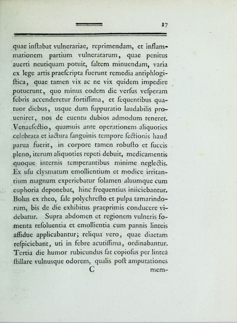 quae inflabat vulnerariae, reprimendam, et inflam- mationem partium vulneratarum, quae penitus auerti neutiquam potuit, faltem minuendam, varia ex lege artis praefcripta fuerunt remedia antiphlogi- flica, quae tamen vix ac ne vix quidem impedire potuerunt, quo minus eodem die verfus vefperam febris accenderetur fortiffima, et fequentibus qua- tuor diebus, usque dum fuppuratio laudabilis pro- ueniret, nos de euentu dubios admodum reneret. . Venaefe£lio, quamuis ante operationem aliquoties celebrata et ia&ura (anguinis tempore fe&ionis haud parua fuerit, in corpore tamen robuflo et fuccis pleno, iterum aliquoties repeti debuit, medicamentis quoque internis temperantibus minime negle&is. Ex ufu clysmatum emollientium et modice irritan- tium magnum experiebatur folamen aluumque cum euphoria deponebat, hinc frequentius iniiciebantur. Bolus ex rheo, fale polychrefto et pulpa tamarindo- rum, bis de die exhibitus praeprimis conducere vi- debatur. Supra abdomen et regionem vulneris fo- menta refoluentia et emollientia cum pannis linteis aflidue applicabantur; reliqua vero, quae diaetam refpiciebant, uti in febre acutiffima, ordinabantur. Tertia die humor rubicundus fat copiofus per lintea ftillare vulnusque odorem, qualis pofl amputationes C mem-