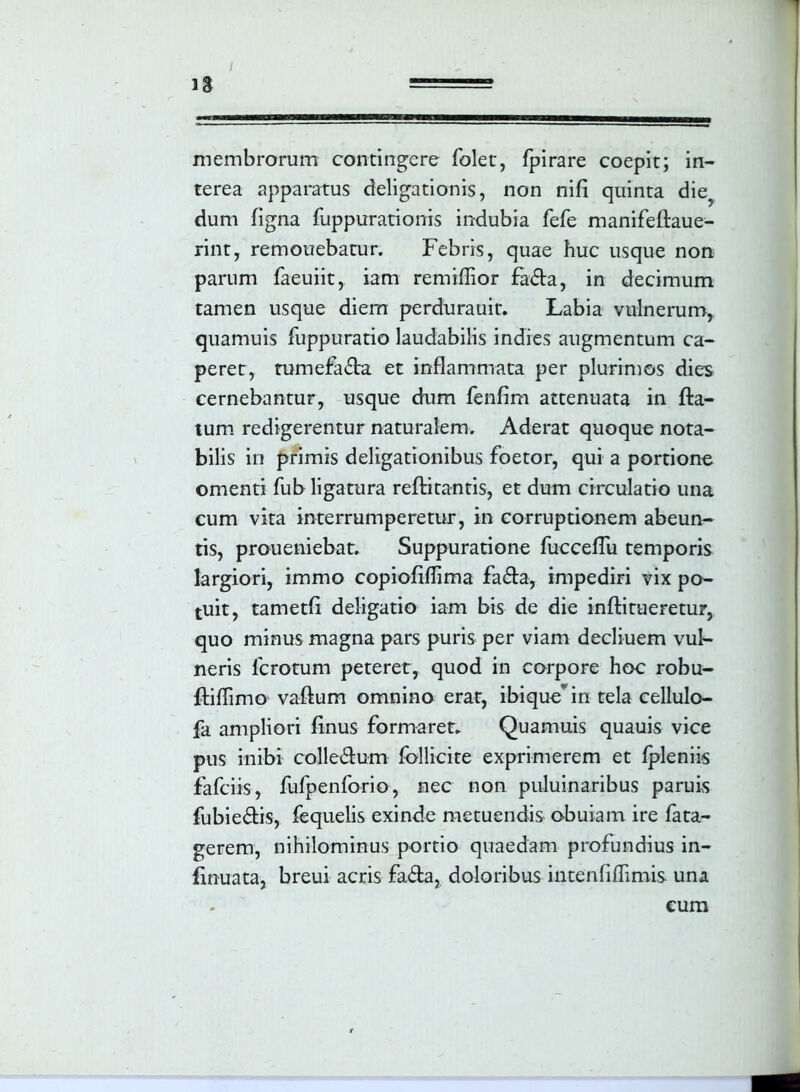 membrorum contingere folet, fpirare coepit; in- terea apparatus deligationis, non nifi quinta die? dum figna fuppurationis indubia fefe manifeflaue- rint, remonebatur. Febris, quae huc usque non parum faeuiit, iam remiflior £a£ta, in decimum tamen usque diem perdurauit. Labia vulnerum, quamuis fuppuratio laudabilis indies augmentum ca- peret, tumefacta et inflammata per plurimos dies cernebantur, usque dum fenfim attenuata in fla- tum redigerentur naturalem. Aderat quoque nota- bilis in primis deligationibus foetor, qui a portione omenti fub ligatura reflitantis, et dum circulatio una cum vita interrumperetur, in corruptionem abeun- tis, proueniebat. Suppuratione fucceflu temporis largiori, immo copiofiffima fa£ta, impediri vix po- tuit, tametfi deligatio iam bis de die inflitueretur, quo minus magna pars puris per viam decliuem vul- neris fcrotum peteret, quod in corpore hoc robu- fliflimo vaftum omnino erat, ibiquein tela cellulo- fa ampliori finus formaret. Quamuis quauis vice pus inibi colle&um follicite exprimerem et fpleniis fafciis, fufpenforio, nec non puluinaribus paruis fubie6tis, fequelis exinde metuendis obuiam ire fata- gerem, nihilominus portio quaedam profundius in- finuata, breui acris fa&a, doloribus intenfiflimis una cum