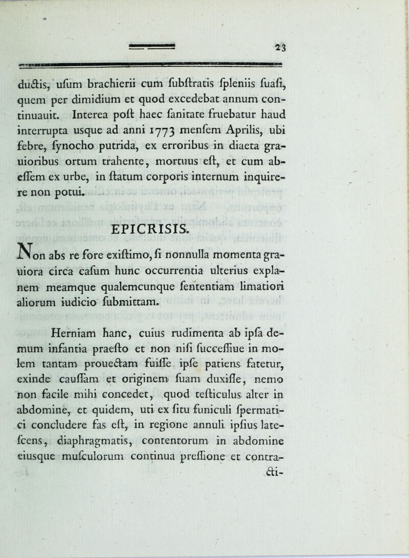 du&is, ufum brachierii cum fubftratis fpleniis fuafi, quem per dimidium et quod excedebat annum con- tinuauit. Interea poli haec fanitate fruebatur haud interrupta usque ad anni 1773 menfem Aprilis, ubi febre, fynocho putrida, ex erroribus in diaeta gra- uioribus ortum trahente, mortuus eft, et cum ab- elTem ex urbe, in flatum corporis internum inquire- re non potui. EPICRISIS. Non abs re fore exiftimo,fi nonnulla momenta gra- uiora circa cafum hunc occurrentia ulterius expla- nem meamque qualemcunque fententiam limatiori aliorum indicio fubmittam. Herniam hanc, cuius rudimenta ab ipla de- mum infantia praefto et non nifi fuccelhue in mo- lem tantam proue&am fuiife ipfe patiens fatetur, exinde caufTam et originem' fuam duxifle, nemo non facile mihi concedet, quod tefliculus alter in abdomine, et quidem, uti ex fitu funiculi fpermati- ci concludere fas e 11, in regione annuli ipfius late- fcens, diaphragmatis, contentorum in abdomine eiusque mufculorum continua preffione et contra- rii-