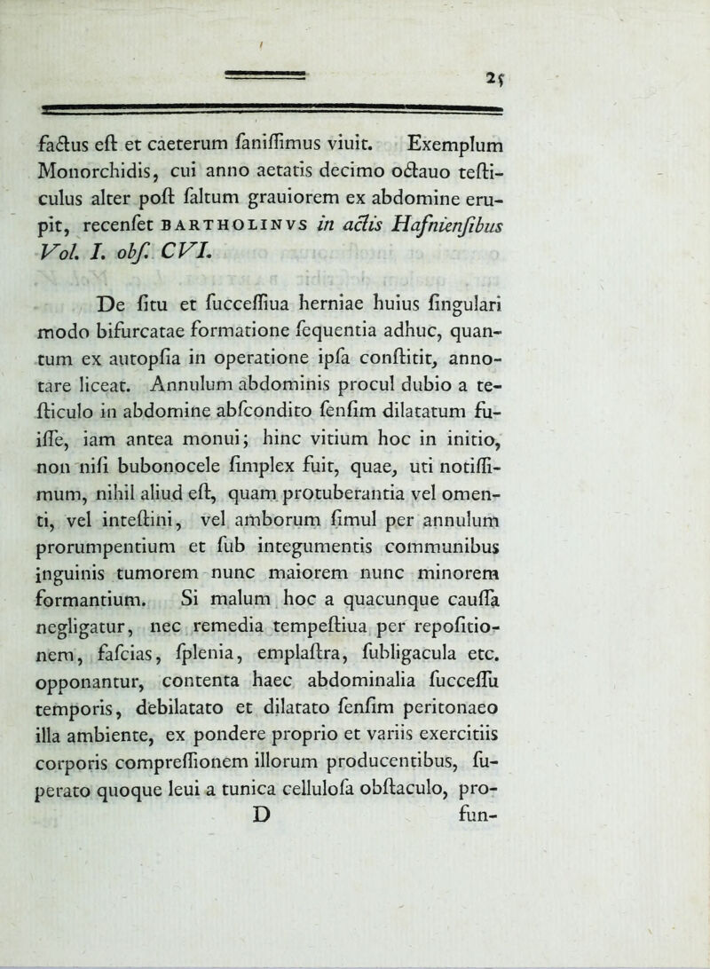 fa&us eft et caeterum fanifiimus viuit. Exemplum Monorchidis, cui anno aetatis decimo o&auo tefti- culus alter poft faltum grauiorem ex abdomine eru- pit, recenfet bartholinvs in aciis Hafnienjibus Vol I. obf. CVL De fitu et fuccefliua herniae huius fingulari modo bifurcatae formatione fequentia adhuc, quan- tum ex autopfia in operatione ipfa conftitit, anno- tare liceat. Annulum abdominis procul dubio a te- fticulo in abdomine abfcondito fenfim dilatatum fu- ilfe, iam antea monui; hinc vitium hoc in initio, non nifi bubonocele fimplex fuit, quae, uti notiffi- mum, nihil aliud eft, quam protuberantia vel omen- ti, vel inteftini, vel amborum ftmul per annulum prorumpentium et fub integumentis communibus inguinis tumorem nunc maiorem nunc minorem formantium. Si malum hoc a quacunque caufta negligatur, nec remedia tempeftiua per repofitio- nem, fafcias, fplenia, emplaftra, fubligacula etc. opponantur, contenta haec abdominalia fucceflu temporis, debilatato et dilatato fenfim peritonaeo illa ambiente, ex pondere proprio et variis exercitiis corporis comprefiionem illorum producentibus, fu- perato quoque leui a tunica cellulofa obftaculo, pro- D fun-