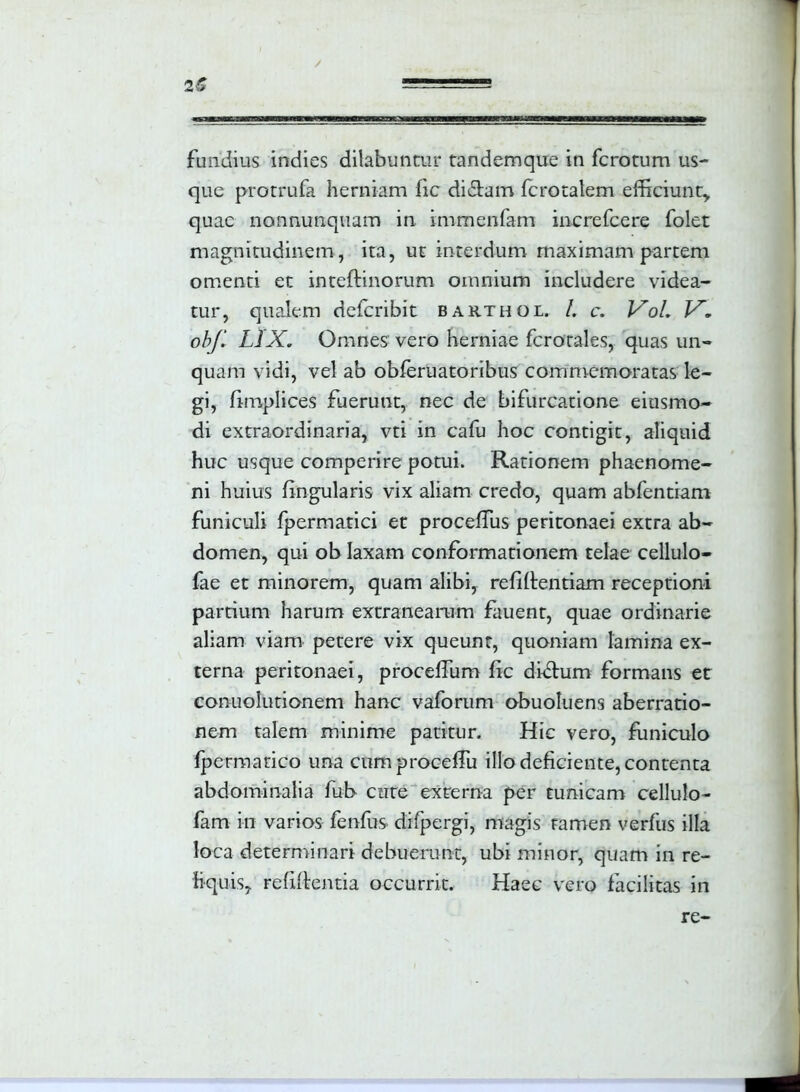 furidius indies dilabuntur tandemque in ferorum us- que protrufa herniam fic didam fcrotalem efficiunt, quae nonnunquam in immenfam increfcere folet magnitudinem, ita, ur interdum maximam partem omenti et intedinorum omnium includere videa- tur, qualem deferibit barthol /. c. Vol. V. obf. LIX. Omnes vero herniae fcrotales, quas un- quam vidi, vel ab obferuatoribus commemoratas le- gi, fimplices fuerunt, nec de bifurcatione eiusmo- di extraordinaria, vti in cafu hoc contigit, aliquid huc usque comperire potui. Rationem phaenome- ni huius lingularis vix aliam credo, quam abfentiam funiculi fpermatici et procedus peritonaei extra ab- domen, qui ob laxam conformationem telae cellulo- fae et minorem, quam alibi, reddendam receptioni partium harum extranearam fauent, quae ordinarie aliam viam petere vix queunt, quoniam lamina ex- terna peritonaei, procedum fic didum formans et conuolutionem hanc vaforum obuoluens aberratio- nem talem minime patitur. Hic vero, funiculo fpermatico una cumproceffu illo deficiente, contenta abdominalia fub cute externa per tunicam cellulo- fam in varios fenfus difpergi, magis tamen verfus illa loca determinari debuerunt, ubi minor, quam in re- liquis, relidentia occurrit. Haec vero facilitas in re-