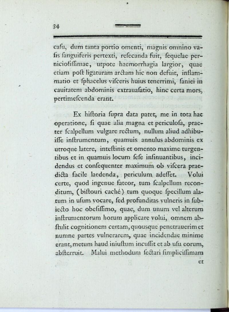 cafu, dum tanta portio omenti, magnis omnino va- fis fanguiferis pertexti, refecanda fuit, fequelae per- niciofiffimae, utpote haemorrhagia largior, quae etiam poft ligaturam arOlam hic non defuit, inflam- matio et fphacelus vifceris huius tenerrimi, faniei in cauitatem abdominis extrauafatio, hinc certa mors? pertimefcenda erant. Ex hiftoria fupra data patet, me in tota hac operatione, fi quae alia magna et periculofa, prae- ter fcalpellum vulgare reOlum, nullum aliud adhibu- iffe inflrumentum, quamuis annulus abdominis ex utroque latere, inteftinis et omento maxime turgen- tibus et in quamuis locum fefe infinuantibus, inci- dendus et confequenter maximum ob vifcera prae- diola facile laedenda, periculum adeffet. Volui certe, quod ingenue fateor, tum fcalpellum recon- ditum, (biftauri cache) tum quoque fpecillum ala- tum in ufum vocare, fed profunditas, vulneris in fub- ieOlo hoc obefidimo,. quae, dum unum vel alterum inftrumentorum horum applicare volui, omnem ab- flulit cognitionem certam, quousque penetrauerimet numne partes vulnerarem, quae incidendae minime erant, metum haud iniuflum incudit et ab ufu. eorum, ab {terruit. Malui methodum feOtari fimplicidimam et