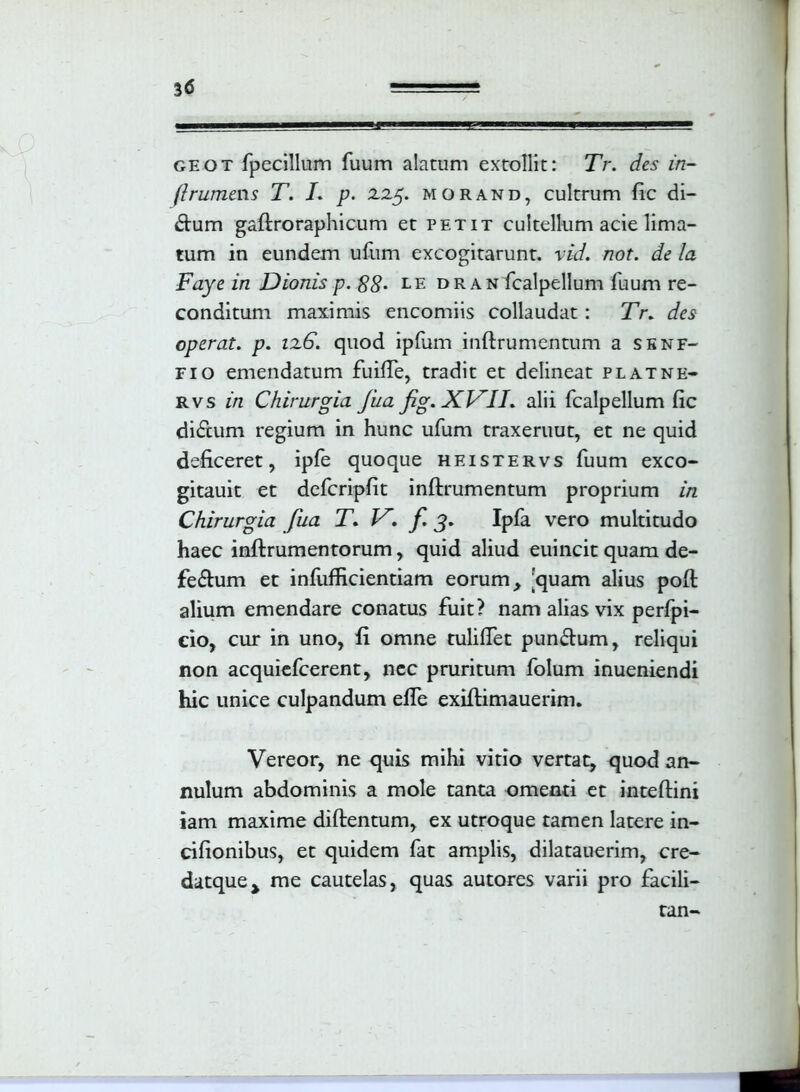 geot fpecillum fuum alatum extollit: XV. des in- (Irumews T. I. p. zzy. morand, cultrum fic di- ctum gaftroraphicum et petit cultellum acie lima- tum in eundem ufum excogitarunt, vid. not. de la Faye in Dionis p. 88• e e dr an fcalpellum fuum re- conditum maximis encomiis collaudat: Tr* des operat, p. iz6. quod ipfum inftrumentum a senf- fio emendatum fuifte, tradit et delineat platne- rvs iri Chirurgia fua fig* XVII* alii fcalpellum fic di£tum regium in hunc ufum traxeruut, et ne quid deficeret, ipfe quoque heistervs fuum exco- gitauit et defcripfit inftrumentum proprium in Chirurgia fua T* V* f. j* Ipfa vero multitudo haec inftrumentorum, quid aliud euincit quam de- feftum et infufticientiam eorum, 'quam alius poft alium emendare conatus fuit? nam alias vix perfpi- cio, cur in uno, fi omne tuliftet punftum, reliqui non acquiefcerent, ncc pruritum folum inueniendi hic unice culpandum efle exiftimauerim. Vereor, ne quis mihi vitio vertat, quod an- nulum abdominis a mole tanta omenti et inteftini iam maxime diftentum, ex utroque tamen latere in- cifionibus, et quidem fat amplis, dilatauerim, cre- datque> me cautelas, quas autores varii pro facili— tan-