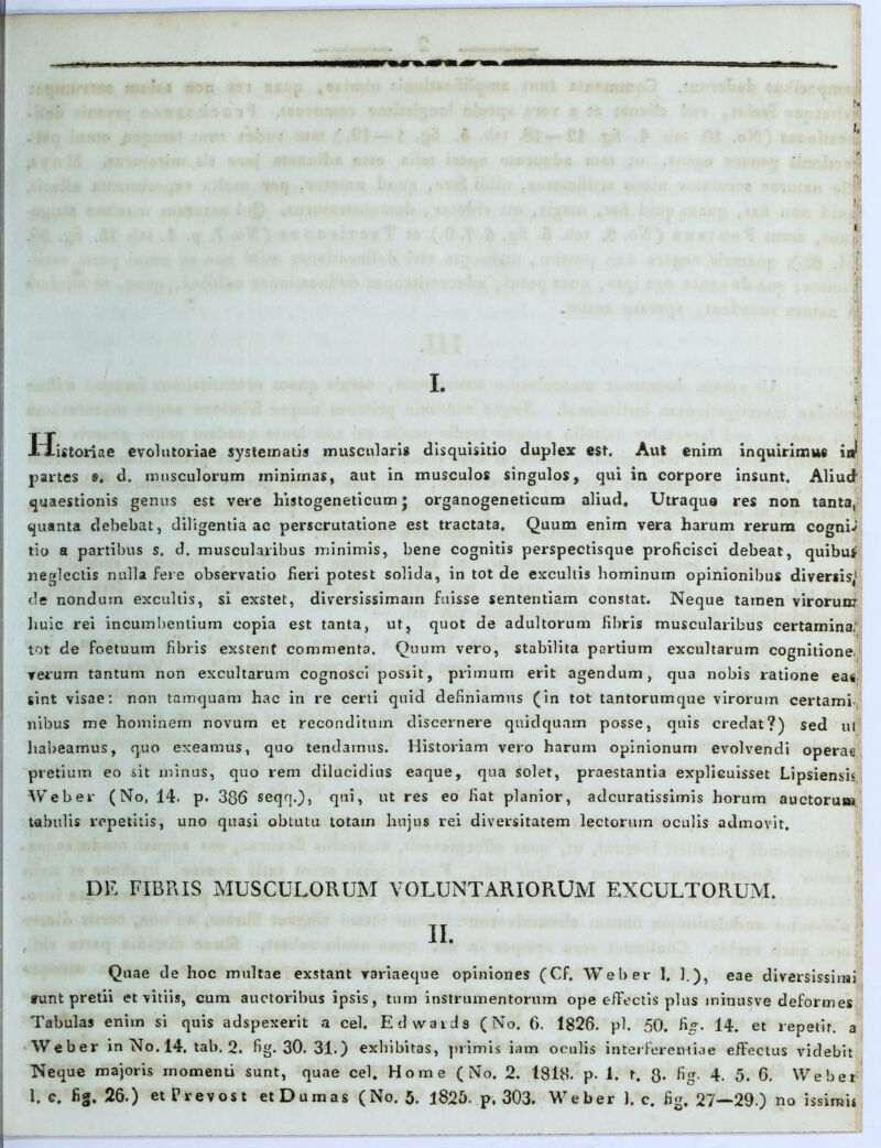 t, .* r < I. tlistoriae evolutoriae systematis muscularis disquisitio duplex est. Aut enim inquirimus ij partes s. d. musculorum minimas, aut in musculos singulos, qui in corpore insunt. Aliud quaestionis genus est vere histogeneticum j organogeneticum aliud. Utraque res non tanta, quanta debebat, diligentia ac perscrutatione est tractata. Quum enim vera harum rerum cogniJ tio a partibus s. d. muscularibus minimis, bene cognitis perspectisque proficisci debeat, quibus neglectis nulla fere observatio fieri potest solida, in tot de excultis hominum opinionibus diversis,1 de nondum excultis, si exstet, diversissimam fuisse sententiam constat. Neque tamen virorum huic rei incumbentium copia est tanta, ut, quot de adultorum fibris muscularibus certamina; tot de foetuum fibris exstent commenta. Quum vero, stabilita partium excultarum cognitione verum tantum non excultarum cognosci possit, primum erit agendum, qua nobis ratione ea«, sint visae: non tamquam hac in re certi quid definiamus (in tot tantorumque virorum certami nibus me hominem novum et reconditum discernere quidquam posse, quis credat?) sed ul habeamus, quo exeamus, quo tendamus. Historiam vero harum opinionum evolvendi operae pretium eo sit minus, quo rem dilucidius eaque, qua solet, praestantia explicuisset Lipsiensis Weber (No, 14. p. 386 seqq.), qui, ut res eo fiat planior, adcuratissimis horum auctorum tabulis repetitis, uno quasi obtutu totain hujus rei diversitatem lectorum oculis admovit. DE FIBRIS MUSCULORUM VOLUNTARIORUM EXCULTORUM. II. Quae de hoc multae exstant variaeque opiniones (Cf. Weber 1. ].), eae diversissimi sunt pretii et vitiis, cum auctoribus ipsis, tum instrumentorum ope effectis plus ininusve deformes Tabulas enim si quis adspexerit a cel. Edwards (No. 6. 1826. pl. 50. fi. 14. et repetit, a Weber in No. 14. tab. 2. fig. 30. 31.) exhibitas, primis iam oculis interferemiae effectus videbit Neque majoris momenti sunt, quae cel. Home (No. 2. 1818. p. 1. t. 8- fig- 4. 5. 6. Weber