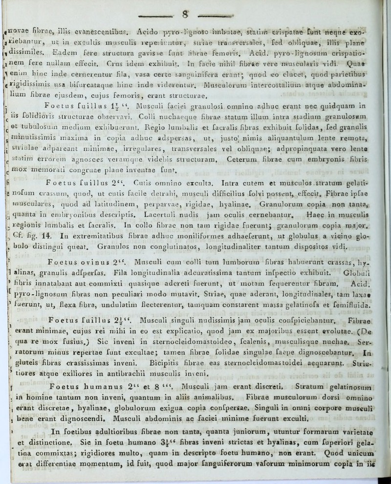 » navae fibrae, illis evanescentibus. Acido pyro-lignato imbutae, statim crispatae funt neque exo- jiuebantur, ut in excultis musculis tepe;icatur, striae transversales, Ted obliquae, illis plane ^dissimiles. Eadem fere structura gavisie funt fibrae femoris. Acid. pyro - lignosum crispatio- inem fere nullam effecit. Crus idem exhibuit. In facie nihil fibrae vere muscularis vidi. Quae i> enim hinc inde cernerentur fila, vasa certe sanguinifera erant* quod eo elucet, quod parietibus C rigidissimis usa bifurcataque bine inde viderentur. Musculorum intercostalium atque abdomina- | Itum fibrae ejusdem, cujus femoris, erant structurae, fj Foetus fuillus 1J Musculi faciei granulosi omnino adhuc erant nec quidquam in 'c ds folidioiis structurae observavi. Colli nucbaeqtie fibrae statum illum intra stadium granulosum ij. ot tubulosum medium exhibuerunt. Regio lumbalis et facralis fibras exhibuit folidas, fed granulis .minutissimis maxima in copia adhuc adspersas, ut, justo; nimis aliquantulum lente remota, • similae adpateant minimae, irregulares, transversales vel obliquae; adpropinquata vero lente J staUrti errorem agnosces veramque videbis structuram. Ceterum fibrae cum embryonis fibris c mox memorati congruae plane inventae funt. Ifi Foetus fuillus 2“. Cutis omnino excult3. Intra cutem et musculos stratum gelati* a nofum crassum, quod, ut cutis facile detrahi, musculi difficilius folvi possent, effecit. Fibrae ipfae musculares, quod ad latitudinem, perparvae, rigidae, hyalinae. Granulorum copia non tanta, ... quanta in embryonibus descriptis. Lacertuli nudis jam oculis cernebantur. Haec in musculis j. regionis lumbalis et facralis. In collo fibrae non tam rigidae fuerunt; granulorum copia major. ■i dg. 14. In extremitatibus fibrae adhuc moniliformes adhaeferunt, ut globulus a vicino glo- j, bulo d isiingui queat. Granulos non conglutinatos, longitudinaliter tantum dispositos vidi. Foetus ovinus 2‘c. Musculi cum colli tum lumborum fibras habuerunt crassas, liy- 1 alinas, granulis adfperfas. Fila longitudinalia adeuratissima tantum infpectio exhibuit. Globuli * fibris innatabant aut commixti quasique adereti fuerunt, ut motam fequerentur fibram, Acid. ^ pyro-lignosum fibras non peculiari modo mutavit. Striae, quae aderant, longitudinales, tam laxa» 1 fuerunt, ut, flexa fibra, undulatim flecterentur, tamquam constarent massa gelatinofa et femifluida. Foetus fuillus 2,^“. Musculi singuli nudissimis jam oculis confpiciebantur. Fibrae erant minimae, cujus rei mihi in eo est explicatio, quod jam ex majoribus essent evolutae. (De qua re mox fusius.) Sic inveni in sternocleidomastoideo, fcalenis, musculisque nuchae. Ser- ratorum minus repertae funt excultae; tamen fibrae folidae singulae faepe dignoscebantur. In gluteis fibras crassissimas inveni. Bicipitis fibrae eas sternocleidomastoidei aequarunt. Strie- ’ tiores atque exiliores in antibrachii musculis inveni. f Foetus humanus 2“ et 8 Musculi jam erant discreti. Stratum gelatinosum . in homine tantum non inveni, quantum in aliis animalibus. Fibrae musculorum dorsi omnino , erant discretae, hyalinae, globulorum exigua copia confpersae. Singuli in ontni corpore musculi j bene erant dignoscendi. Musculi abdominis ac faciei minime fuerunt exculti. * In foetibus adultioribus fibrae non tanta, quanta juniorum, utuntur formarum varietate et distinctione. Sic in foetu humano 3y“ fibras inveni strictas et hyalinas, cum fuperiori gela- ti-na commixtas; rigidiores multo, quam in descripto foetu humano, non erant. Quod unicum erat differentiae momentum, id fuit, quod major fanguiferorum vaforum minimorum copia in iie i