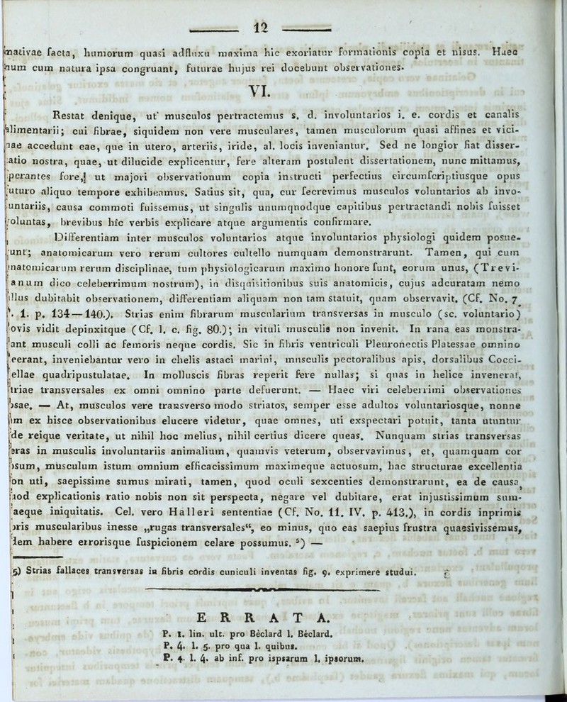 mati vae facta, humorum quasi adfluxu maxima hic exoriatur formationis copia et nisus. Haec toum cum natura ipsa congruant, futurae hujus rei docebunt observationes- VI. Restat denique, ut' musculos pertractemus s. d. involuntarios i. e. cordis et canalis alimentarii; cui librae, siquidem non vere musculares, tamen musculorum quasi affines et vici- nae accedunt eae, que in utero, arteriis, iride, al. locis inveniantur. Sed ne longior fiat disser- Iatio nostra, quae, ut dilucide explicentur, fere alteram postulent dissertationem, nunc mittamus, perantes fore,! ut majori observationum copia instructi perfectius eircuinfcriptiusque opus uturo aliquo tempore exhibeamus. Satius sit, qua, cur fecrevimus musculos voluntarios ab invo- untariis, causa commoti fuissemus, ut singulis unumquodque capitibus pertractandi nobis fuisset ifoluntas, brevibus hic verbis explicare atque argumentis confirmare. Differentiam inter musculos voluntarios atque involuntarios physiologi quidem posue- runt; anatomicarum vero rerum cultores cultello numquam demonstrarunt. Tamen, qui cuin inatomicarum rerum disciplinae, tum physiologicarum maximo honore funt, eorum unus, (Trevi- anum dico celeberrimum nostrum), in disquisitionibus suis anatomicis, cujus adcuratam nemo dius dubitabit observationem, differentiam aliquam non tam statuit, quam observavit. (Cf. No. 7 \ 1. p. 134—1400- Strias enim fibrarum muscularium transversas in musculo (sc. voluntario) ovis vidit depinxitque (Cf. 1, c. fig. 80.)‘, in vituli musculis non invenit. In rana eas monstra- bant musculi colli ac femoris neque cordis. Sic in fibris ventriculi Fleuronectis Platessae omnino eerant, inveniebantur vero in chelis astaci marini, musculis pectoralibus apis, dorsalibus Cocci- .ellae quadripustulatae. In molluscis fibras reperit fere nullas; si qnas in helice invenerat, triae transversales ex omni omnino parte defuerunt. — Haec viri celeberrimi observationes osae. *— At, musculos vere transverso modo striatos, semper esse adultos voluntariosque, nonne jim ex hisce observationibus elucere videtur, quae omnes, uti exspectari potuit, tanta utuntur de reique veritate, ut nihil hoc melius, nihil certius dicere queas. Nunquam strias transversas ,Bras in musculis involuntariis animalium, quamvis veterum, observavimus, et, quamquam cor >sum, musculum istum omnium efficacissimum maximeque actuosum, hac structurae excellentia on uti, saepissime sumus mirati, tamen, quod oculi sexcenties demonstrarunt, ea de causa^ bod explicationis ratio nobis non sit perspecta, negare vel dubitare, erat injustissimum sum- aeque iniquitatis. Cei. vero Ha 11 eri sententiae (Cf. No. 11. IV, p. 413.), in cordis inprimis jris muscularibus inesse „rugas transversales, eo minus, quo eas saepius frustra quaesivissemus, lem habere errorisque fuspicionem celare possumus. 5) — 5) Strias fallaces transversas ia fibris cordis cuniculi inventas fig. 9, exprimere studui. p 1 — ERRATA. P. I. lin. ult. pro Beclard 1. Beclard. P. 4. I. 5. pro qua 1. quibus. P. 1. 4- ab inf. pro ispsarum 1, ipsorum.